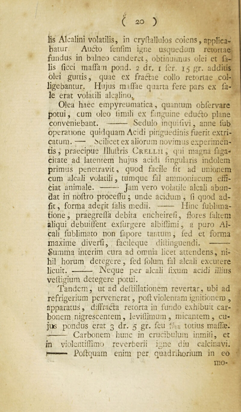 lis Alcalini volatilis, in cryflallulos coiens, applica* batLir Aucto icnfim igne usquedum retortae fundus in balneo canderet, obtinuiiTius olei ct fa- lis ficci malla n pond. 2 dr. i fer. 15 gr. cadditis olei guttis, quae ex fractae collo retortae col- ligebantur. Hujus malfae quarta fere pars ex fa- le erat volatili alcalino^ Olea haec empyreumatica, quantum obfervare potui, cum oleo iimili ex fanguine edtifto plane conveniebant. Sedulo inquifivi, anne lub operatione quidquam Acidi pinguedinis fuerit extri- catum. ;— _ Scilicet ex aliorum novimus experimen- tis 5“ praecipue lllutlris (i^RELLii, qui magna faga- citate ad latentem hujus acidi hngulans indolem primus penetravit, quod facile lic ad unionem cum alcali volatili, tumque fal ammoniactim cfB- dat animale. —;— Jam vero volatile alcali abun- dat in noftro proce (Tu; unde acidum , fi quod ad- fit, forma aderit lalis medii. Hinc fubluna- tione, praegrella debita encheirefi, flores fakeni aliqui debuilfent exfiirgere albifiimi, a puro Al- cali^ fublimato non iapore taiitum, fed et forma maxime diverfi, facileque diliinguendi. Summa interim cura ad omnia licet attendens, ni- hil horum detegere, fed folum fal alcali excutere licuit. ;—^— Neque per alcali lixum acidi illius vehigiiini detegere potui. Tandem, ut ad deflillationem revertar, ubi ad refrigerium pervenerat, pofl violentam ignitionem , apparatus, diffracta retorta in fundo exhibuit car- bonem nigrescentem, levillimum , micantem , cu- jiis pondus erat 3 dr. 5 gr. fcu Iho totius maffij. Carbonem hunc in crucibulum inmili, et in violcntiflimo reverberii igne diu calcinavi. ?*■'■■■ ' Pollquam enim per quadrihorium in eo mo-