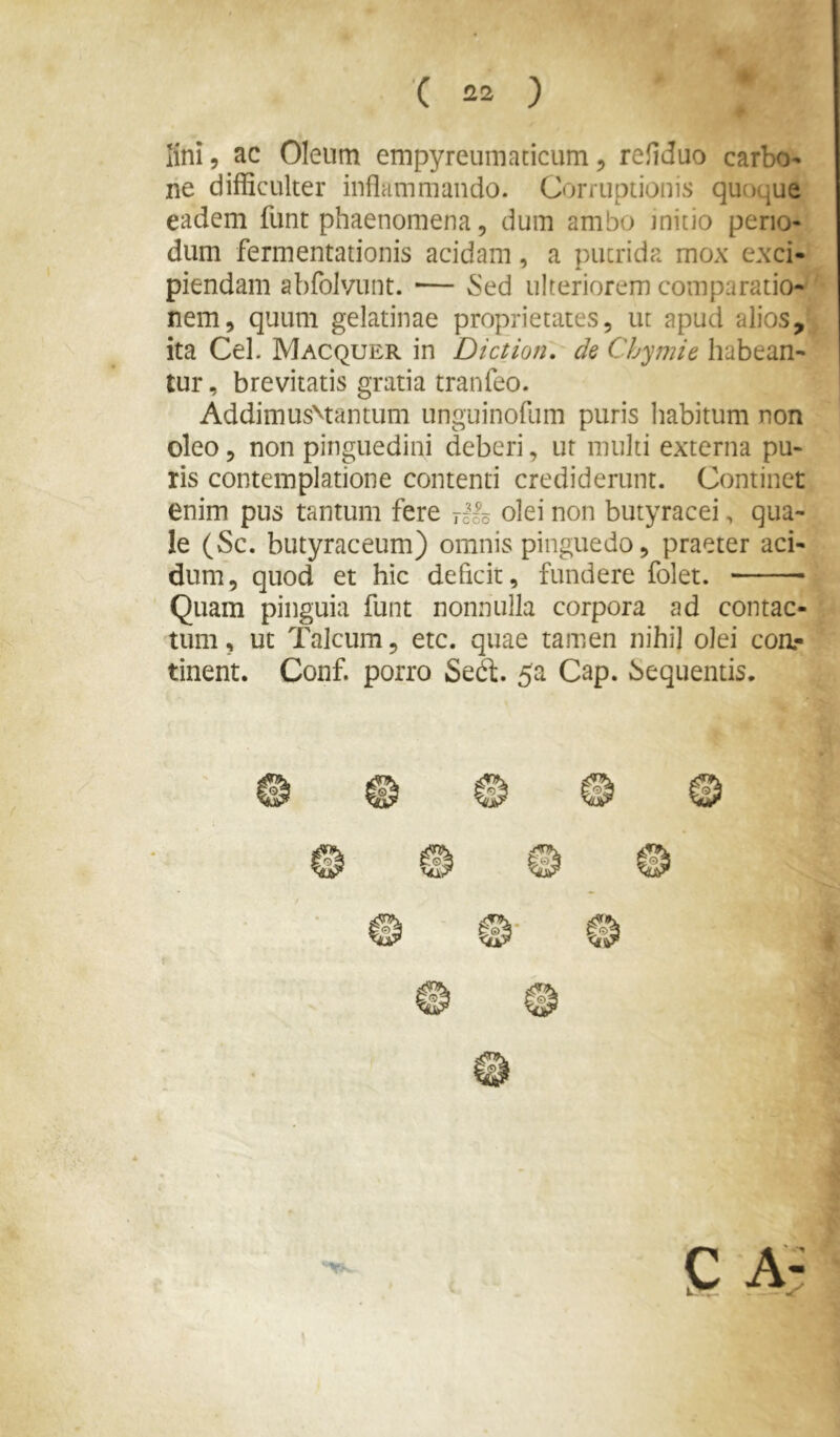 lini, ac Oleum empyreumaticum, refiduo carbo- ne difficulter inflammando. Corruptionis quoque eadem funt phaenomena, dum ambo initio peno- dum fermentationis acidam, a putrida mox exci- piendam abfolvunt. ■— ^ed ulteriorem comparatio- nem, quum gelatinae proprietates, ut apud alios, ita Cei. Macquer in Dictioni de Cbymie habean- tur, brevitatis gratia tranfeo. AddimusMantum unguinofum puris habitum non oleo 5 non pinguedini deberi, ut multi externa pu- ris contemplatione contenti crediderunt. Continet enim pus tantum fere rllo olei non butyracei, qua- le (Sc. butyraceum) omnis pinguedo, praeter aci- dum, quod et hic defleit, fundere folet. Quam pinguia funt nonnulla corpora ad contac- tum , ut Talcum, etc. quae tamen nihil olei coa- tinent. Conf. porro Sed. 5a Cap. Sequentis.