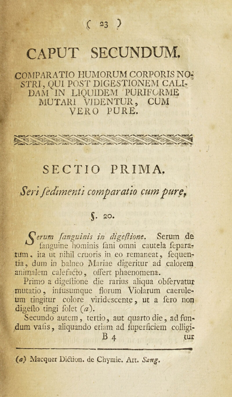 .( ^3 ) CAPUT SECUNDUM. CORIPARATIO HUMORUM CORPORIS NO^ STRI, QUI POST DIGESTIONEM CALI- DAM IN LIQUIDEM 'PURIFORME MUTARI VIDENTUR, CUM VERO PURE. SECTIO PRIMA. Seri fedimenti comparatio cum puref $. 20. eruf?2 [anguinis in cligeftione. Serum de ^ tanguine hominis fani omni cautela fepara-? tum, ita ut nihil cruoris in eo remaneat, fequen- tia, dum in balneo Mariae digeritur ad calorem ^ animalem calefacto, olFert phaenomena. Primo a digelHone die rarius aliqua obfervatur mutatio, infusumque florum Violarum caerule- um tingitur colore viridescente, ut a fero non digeflo tingi folet Secundo autem, tertio, aut quarto die, adfun- 4um valis, aliquando etiam ad fuperficiem colligi- tur {d) Macquer Didion, dc phymie. Art. Sang,