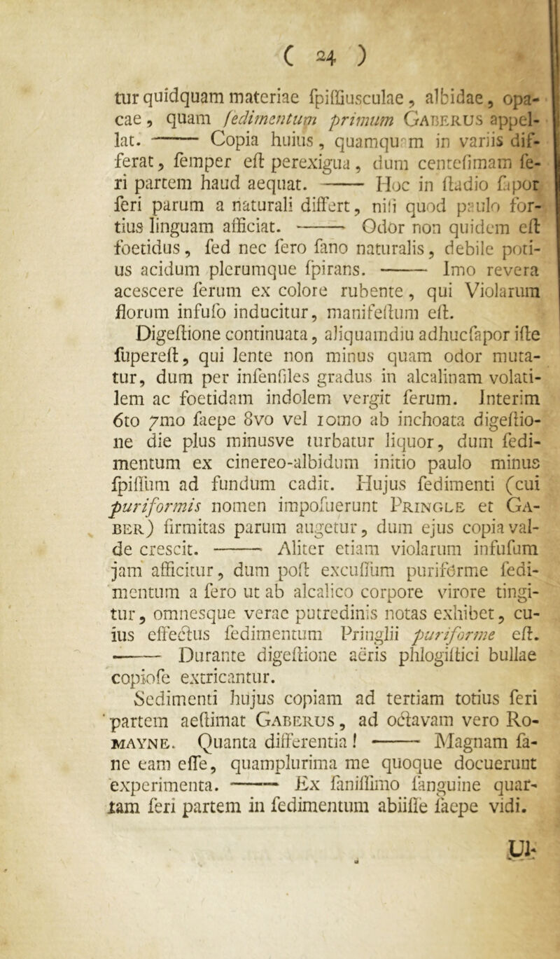 tur quidquam materiae fpiffiusculae, albidae, opa- cae 9 quam fedimmtim primum Gap^erus appel- lat. Copia huius, quamquam in variis dif- ferat 9 femper eft perexigua, dum cenrefimam fe- ri partem haud aequat. Hoc in hadio fjpor feri parum a naturali differt, nili quod paulo for- tius linguam afficiat. Odor non quidem efl foetidus, fed nec fero fmo naturalis, debile poti- us acidum plerumque fpirans. Imo revera acescere ferum ex colore rubente, qui Violarum florum infufo inducitur, manifelhim efl. Digeftione continuata, aliquamdiu adhucfapor ifte fupereft, qui lente non minus quam odor muta- tur, dum per infenHles gradus in alcalinam volati- lem ac foetidam indolem vergit ferum. Jnterim 6to 7mo faepe 8vo vel lomo ab inchoata digeftio- ne die plus minusve turbatur liquor, dum fedi- mcntum ex cinereo-albidum initio paulo minus fpiffum ad fundum cadit. Hujus fedimenti (cui puri formis nomen impofuerunt Pringle et Ga- ber) firmitas parum augetur, dum ejus copia val- de crescit. Aliter etiam violarum infufum jam' afficitur, dum pofl excufllim purifOrme fedi- mentum a fero ut ab alcalico corpore virore tingi- tur , omnesque verae putredinis notas exhibet, cu- ius effedlus fedimentum Pniiglu puriforme efl. Durante digefdone aeris phlogiftici bullae copiofe extricantur. Sedimenti hujus copiam ad tertiam totius feri ■ partem aeftimat Garerus , ad odlavam vero Ro- MAYNE. Quanta differentia ! Magnam fa- ne eam effe, quamplurima me quoque docuerunt experimenta. Ex faniflimo fanguine quat- iam feri partem in fedimentum abiifle iaepe vidi.