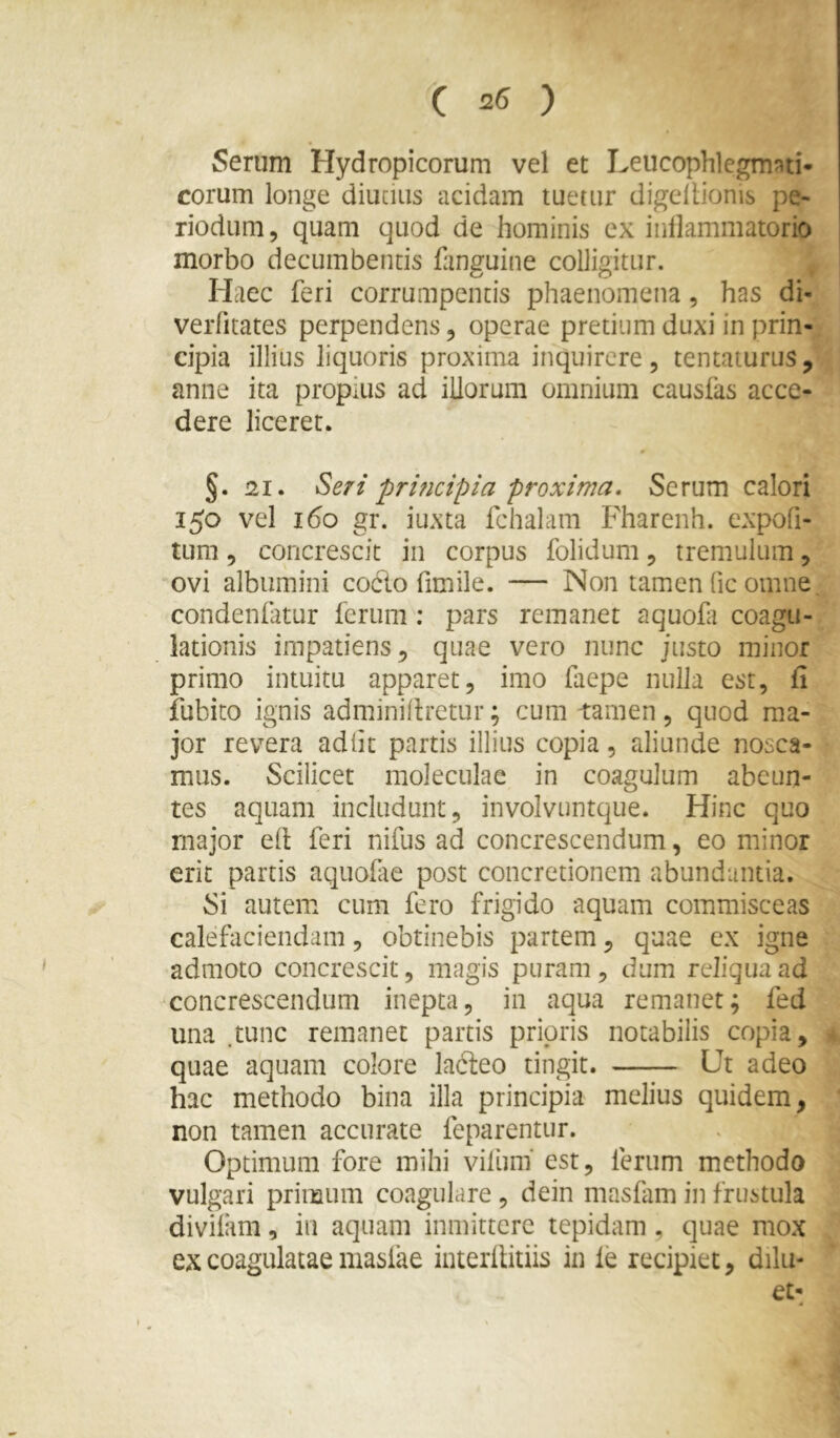 Serum Hydropicorum vel et Leucophlcgm?^ti- eorum longe diucius acidam tuetur digcllionis pe- riodum 5 quam quod de hominis cx inllammatorio morbo decumbentis fanguine colligitur. Haec feri corrumpentis phaenomena, has di- verfitates perpendens, operae pretium duxi in prin- cipia illius liquoris proxima inquirere, tentaturus, anne ita propius ad iliorum omnium causfas acce- dere liceret. * §. 21. Seri pri?icipia proxima. Serum calori 150 vel 160 gr. iuxta fchalam Fharenh. expofi- tum 5 concrescit in corpus folidum, tremulum, ovi albumini codo fimile. — Non tamen (ic omne condenfatur ferum ; pars remanet aquofi coagu- lationis impatiens, quae vero nunc justo minor primo intuitu apparet, imo faepe nulla est, fi iubito ignis adminifiretur; cum tamen, quod ma- jor revera adiit partis illius copia, aliunde nosca- mus. Scilicet moleculae in coagulum abeun- tes aquam includunt, involvuntque. Hinc quo rnajor ell; feri nifus ad concrescendum, eo minor erit partis aquofte post concretionem abundantia. Si autem cum fero frigido aquam commisceas calefaciendam, obtinebis partem, quae cx igne admoto concrescit, magis puram, dum reliqua ad concrescendum inepta, in aqua remanet; fed una .tunc remanet partis prioris notabilis copia, quae aquam colore ladeo tingit. Ut adeo hac methodo bina illa principia melius quidem, non tamen accurate feparentur. Optimum fore mihi vilum' est, ferum methodo vulgari primum coagulare , dein masfam in frustula diviiam, in aquam inmittere tepidam, quae mox ex coagulatae masiae interilitiis in le recipiet, d\\u- et-