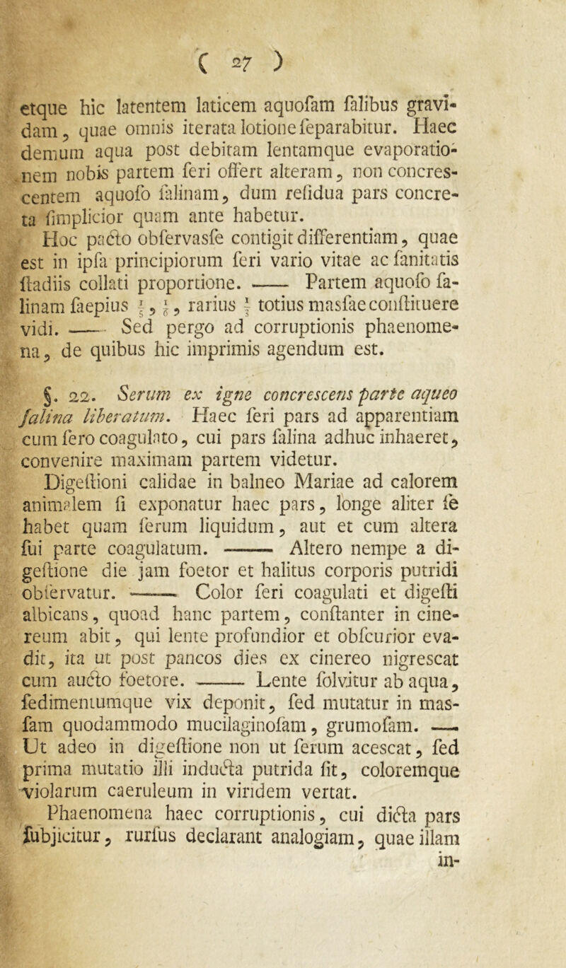 etque hic latentem laticem aquofam falibus gravi- dam 5 quae omnis iterata lotione feparabitur. Haec demum aqua post debitam lentamque evaporatio- ,nem nobis partem feri offert alteram ^ non concres- centem aquofo lalinanij dum refidua pars concre- ta fmplicior quam ante habetur. Hoc padto obfervasfe contigit differentiam, quae est in ipffi principiorum feri vario vitae ac fanitatis ffadiis collati proportione. Partem aquofo fa- linamCiepius f, rarius | totiusmasCieconftituere vidi. Sed pergo ad corruptionis phaenome- na ^ de quibus hic imprimis agendum est. §. 22. Serum ex igne concrescens parte aqueo Jalina liberatum. Haec feri pars ad apparentiam cum fero coagulato 5 cui pars falina adhuc inhaeret convenire maximam partem videtur. Digeffioni calidae in balneo Mariae ad calorem animalem fi exponatur haec pars 5 longe aliter fe habet quam ferum liquidum, aut et cum altera fui parte coagulatum. Altero nempe a di- geftione die jam foetor et halitus corporis putridi oblervatiir. Color feri coagulati et digeffi albicans, quoad hanc partem, conffanter in cine- reum abit, qui lente profundior et obfcurior eva- dit, ita ut post pancos dies ex cinereo nigrescat cum aubto foetore. Lente folvitur ab aqua, fedimeniumque vix deponit, fed mutatur in mas- fam quodammodo mucilaginofam, grumofam. —. Ut adeo in digeftione non ut ferum acescat, fed prima mutatio ilii indubia putrida (it, coloremque violarum caeruleum in viridem vertat. Phaenomena haec corruptionis, cui dibla pars Jubjicitur, rurfus declarant analogiam, quae illam in-