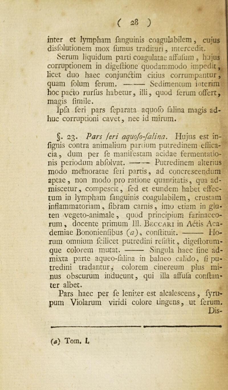 inter et lympham fanguinis coaguLibilem, cujus disfolutionem mox fumus tradituri, intercedit. 6erum liquidum parti coagulatae alfufum , hujus corruptionem in digcftione quodammodo impedit, licet duo haec conjunciim citius corrumpantur, quam folum ferum. Sedimentum interim hoc pacto rurfus habetur, illi, quod lerum offert, magis fimile. Ipfa feri pars feparata aqnofo falina magis ad- huc corruptioni cavet, nec id mirum. §. 23. Pars jeri aquofo-falina. Hujus est in- fignis contra animalium partium putredinem effica- cia, dum per fe manifestam acidae fermentatio- nis periodum abfolvat. Putredinem alterius modo mehioratae feii partis, ad concrescendum aptae, non modo pro ratione quantitatis, qua ad- miscetur, compescit, fed et eundem habet effec- tum in lympham fanguinis coagulabilem, crustam inflammatoriam, fibram carnis, imo etiam in glu- ten vegeto-animale, quod principium farinaceo- rum , docente primum 111. Bsccari in Ac'tis Aca- demiae Bononienfibus {a), conflituit. Ho- rum omnium fcilicet putredini refillit, digeflorum- que colorem mutat. Singula haec fine ad- mixta parte aqueo-falina in balneo calido, fi pu- tredini tradanturcolorem cinereum plus mi- nus obscurum inducunt, qui illa affufa conftaii- ter albet. Pars haec per fe leniter est alcalescens, fyru- pum Violarum viridi colore lingens, ut ferum. Dis- {a) Tom* t