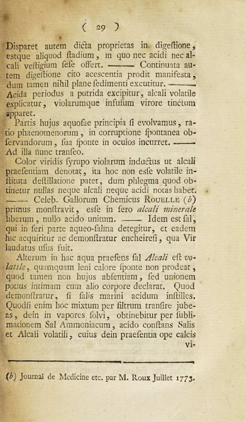 Disparet autem didla proprietas in digedione, estque aliquod dadiiim ^ in quo nec acidi nec al- cali vedigium fefe ofFert. Continuata au- tem digellione cito acescentia prodit manifesta ^ dum tamen nihil planefedimenti excutitur. — Acida periodus a putrida excipitur, alcali volatile explicatur, violarumque infufum virore tindtum apparet. Partis hujus aquofie principia fi evolvamus, ra- tio phaenomenorum , in corruptione Ipontanea ob- fervandorum, fua Iponte in oculos incurret. Ad illa nunc tranfeo. Color viridis fyrtipo violarum induftus ut alcali praefentiam denotat, ita hoc non esfe volatile in- ilituta defiillatione patet, dum phlegma quod ob- tinetur nullas neque alcali neque acidi notas habet. Celeb. Gallorum Chemicus Roqelle (^) primus monfiravit, esfe in fero alcali minerale liberum 5 nullo acido unitum. Idem est fal, qui in feri parte aqueo-fallna detegitur, et eadem hic acquiritur ac deraonftratur encheirefi, qua Vir laudatus ufiis fuit. Alterum in hac aqua praefens fal Alcali efl vo- latile 5 quamquam leni calore fponte non prodeat, quod tamen non hujus abfentiam, fed unionem potJus intimam cum alio corpore declarat. Quod demonfirariir, fi falis marini acidum inflilles. Quodfi enim hoc mixtum per filtrum tranfire jube- as, dein in vapores folvi, obtinebitur per fubli- mationem Sal Ammoniacum, acido conflans vSalis et Alcali volatili, cuius dein praefentia ope calcis vi- Journal de Medicine ete, par M. Iloux Juiliet 1773.