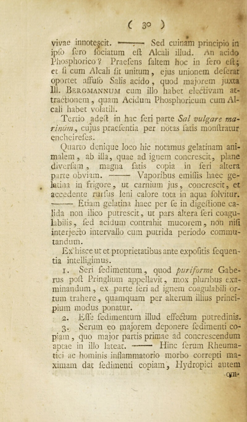vivae innotescit. —r— Sed cuinam principio in iplb fero fbciatum efl Alcali illud. An acido phosphorico? Praefens faltem hoc in fero ell; et fi cum Alcali Iit unitum, ejus unionem deferat oportet affuib Salis acido, quod majorem juxta 111. Bergiviannujm cum illo habet elecbVam at- tractionem 5 quam Acidum Phosphoricum cura Al- cali habet volatili. Tertio, aded in hac feri parte Sal vulgare ma- rinum^ CLijus praefentia per notas fatis monftratur enchcirefes. Quarto denique loco hic notamus gelatinam ani- malem, ab illa, quae ad ignem concrescit, plane diverfam, magna fatis copia in feri altera parte obviam. Vaporibus emiffis haec ge- kiina in frigore, ut carnium jus, concrescit, et accedente rurfus leni calore tota in aqua folvitur. Etiam gelatina haec per fe in digedione ca- lida non ilico putrescit, ut pars altera feri coagu- bbilis, fed acidum contrahit mucorem, non nifi interjecto intervallo cum putrida periodo commu- tandum. Ex hisce ut et proprietatibus ante expofitis fequen- tia intelligimus. I. Seri fedimentum, quod puriforme Gabe- rus pod Pringlium appellavit, mox pluribus exa- minandum , ex parte leri ad ignem coaguJabiJi or- tum trahere, quamquam per alterum illius princi- pium modus ponatur. 1, Ede fedimentum illud elFecium putredinis. 3. Serum eo majorem deponere fcdimenti co- piam , quo major partis primae ad concrescendum aptae in illo lateat. Hinc ferum Rheuma- tici ac hominis indammatorio morbo correpti ma- ximam dat fediinenti copiam. Hydropici autem Qfn^