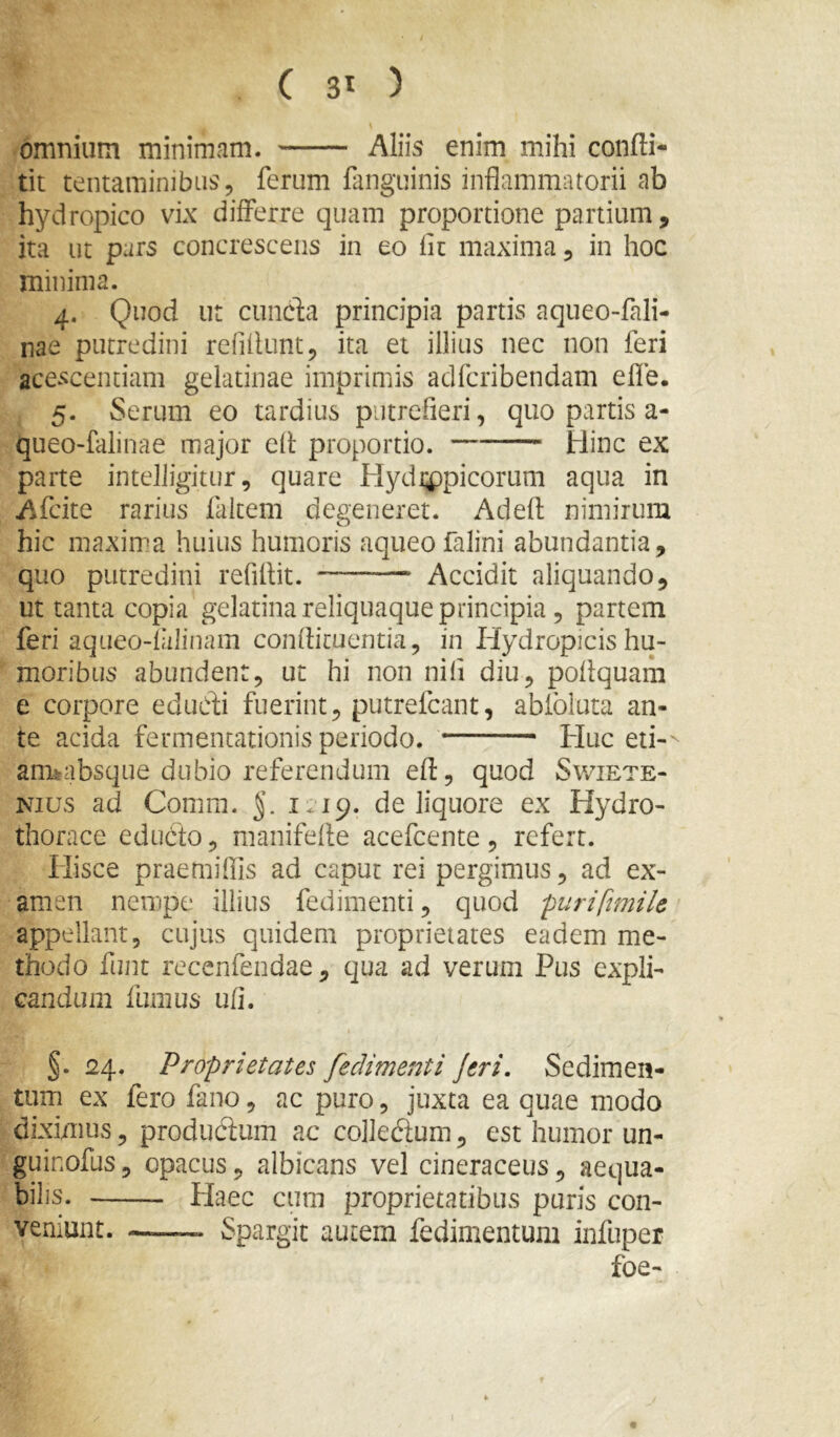 omnium minimam. Aliis enim mihi confti- tit tentaminibus 5 ferum fanguinis inflammatorii ab hydropico vix differre quam proportione partium, ita ut purs concrescens in eo fit maxima, in hoc minima. 4. Quod ut ciincfa principia partis aqueo-fali- nae putredini refiflunt, ita et illius nec non feri acescentiam gelatinae imprimis adfcribendam efle. 5. Serum eo tardius pLitrefieri, quo partis a- queo-faiinae major efl proportio. Hinc ex parte intelJigitur, quare Hydippicorum aqua in Afcite rarius faltem degeneret. Adeft nimirum hic maxima huius humoris aqueo falini abundantia, quo putredini refiflit. Accidit aliquando, ut tanta copia gelatina reliquaque principia , partem feri aqueo-falinam conflicuentia, in Hydropicis hu- moribus abundent, ut hi non nifi diu, poflquam e corpore edudi fuerint, putrefcant, abfoluta an- te acida fermentationis periodo. Huc eti-' armabsque dubio referendum efl, quod Sv/iete- Nius ad Comm. §. 1.19. de liquore ex Hydro- thorace educto, manifefle acefcente, refert. Hisce praemiflis ad caput rei pergimus, ad ex- amen nempe illius fedimenti, quod purifmile appellant, cujus quidem proprietates eadem me- thodo funt recenfendae, qua ad verum Pus expli- candum fumus ufl. §. 24. Proprietates fedimenti Jeri. Sedimen- tum ex fero fano, ac puro, juxta ea quae modo diximus, produdum ac colledum, est humor un- guinofus 5 opacus, albicans vel cineraceus, aequa- bilis. Haec cum proprietatibus puris con- veniunt. iSpargit autem fedimentum infuper foe- I