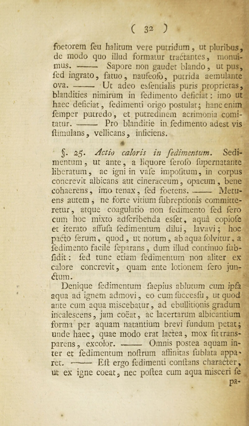 foetorem feu halitum vere putridum, ut pluribus, dc modo quo illud formatur tractantes, monui- niLis. Sapore non gaudet blando, ut pus, led ingrato, fatuo, naufeolb, putrida aemulante ova. Ut adeo esfendalis puris proprietas, blandities nimirum in fedimento deficiat: imo ut haec deficiat, fedimenti origo postulat; hanc enim femper putredo, et putredinem acrimonia comi- tatur. Pro blanditie in fedimento adest vis ftimulans, vellicans, inficiens. * §. ^5* caloris in fedimentum. Sedi- mentum , ut ante, a liquore ferofo fupernatante liberatum, ac igni in vafe impolitum, in corpus concrevit albicans aut cineraceum, opacum, bene cohaerens, imo tenax, fed foetens. Metu- ens autem , ne forte vitium fubreptionis committe- retur, atque coagulatio non fedimento fed fero cum hoc mixto adferibenda esfet, aqua copiofe et iterato alfufa fedimentum dilui, lavavi; hoc pacto ferum, quod, ut notum, ab aqua folvitur, a fedimento facile feparans , dum illud continuo fub- fidit: fed tunc etiam fedimentum non aliter ex calore concrevit, quam ante lotionem fero jun- (ftum. I Denique fedimentum faepius ablutum cum ipfa aqua ad ignem admovi, eo cum fuccesfu , ut quod ante cum aqua miscebatur, ad ebullitionis gradum incalescens, jam coeat, ac lacertarum albicantium forma per aquam natantium brevi fundum petat; unde haec, quae modo erat lactea, mox fitirans- parens, excolor. Omnis postea aquam in- ter et fedimentum nodrum affinitas fublata appa^ ret. Eli ergo fedimenti conflans character, ut ex igne coeat, nec poftea cum aqua misceri fe pa-