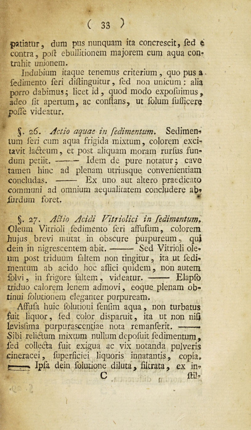 1 ( 33 ) patiatur, dum pus nunquam ita concrescit, fed t contra, poli ebullitionem majorem cum aqua con^ trahit unionem. Indubium itaque tenemus criterium , quo pus a. fedimento feri diftinguitur, fed non unicum: alia porro dabimus; licet id, quod modo expofuimus^ adeo Iit apertum, ac conflans, ut folum fufficer^ pofle videatur. §. 26, Actio aquae in fedimentum. Sedimen*» tum feri cum aqua frigida mixtum, colorem exci- tavit latftcum, et post aliquam moram rurfus fun- dum petiit. Idem de pure notatur; cave tamen hinc ad plenam utriusque convenientiam concludas. Ex uno aut altero praedicato communi ad omnium aequalitatem concludere ab? iurdum foret. , ** §. 27. A&io Acidi Vitriolici in fedimentum» Oleum Vitrioli fedimento’feri affufum, colorem hujus brevi mutat in obscure purpureum, qui dein in nigrescentem abit. Sed Vitrioli ole- um post triduum filtem non tingitur, ita ut fedi- mentum ab acido hoc affici quidem, non autem folvi, in frigore faliem, videatur. — Elapfo triduo calorem lenem admovi, eoque plenam ob- tinui folutionem eleganter purpuream. Affufa huic folutioni fenfim aqua, non turbatus fuit liquor, fed color disparuit, ita ut non niQ levisfima purpurascendae nota remanferit. Sibi relidum mixtum nullum depofuit fedimentum , fed colledla fuit exigua ac vix notanda pulveris cineracei, fuperficiei liquoris innatantis, copia* Ipfa dein folutione diluta,‘filtrata, ex in? f