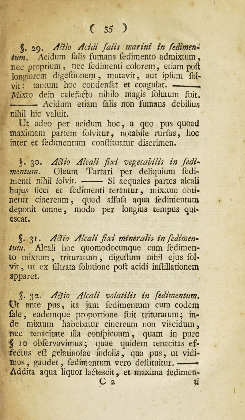 §. ^9. AHio Acidi falis marini in fedimen* tum. Acidum falis fumans fedimento admixtum, nec proprium, nec fedimenti colorem, etiam poft longiorem digeftionem , mutavit, aut ipfum fol- vit: tantum hoc condenfat et coagulat. — Mixto dein calefacto nihilo magis folutum fuit. Acidum etiam falis non fumans debilius nihil hic valuit. Ut adeo per acidum hoc, a quo pus quoad maximam partem folvitur, notabile rurfus, hoc inter et fedimentum conffituatur discrimen. 30. AEiio Akali fixi vegetabilis in fedi^^ mentum. Oleum Tartari per deliquium fedi- menti nihil folvit. Si aequales partes alcali hujus ficci et fedimenti terantur, mixtum obti- netur cinereum, quod alFufa aqua fedimentum deponit omne, modo per longius tempus qui- escat. 5. 31. Aelio Alcali fixi mineralis in fedimen* tum. Alcali hoc quomodocunque cum fedimen- to mixtum, trituratum, digeflum nihil ejus fol- vit , ut ex filtrata foludone poft acidi inftillationem apparet. §. 32. ABio Alcali volatilis in fedimentum^ Ut ante pus, ka jam fedimentum cum eodem fale, eademque proportione fuit trituratum; in- de mixtum habebatur cinereum non viscidum, nec tenacitate illa confpicuum, quam in pure § IO obfervavimus; quae quidem tenacitas ef- feclus eft geladnolae indolis, qua pus, ut vidi- mus, gaudet, fedimentum vero deftituitur. — Addita aqua liquor lac5ksGit, et maxima fedimen- C u