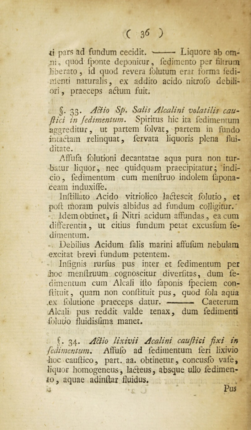 9 C 36 ) d pars ad fundum cecidit. Liquore ab om- ni, quod fponte deponitur, fedimento per filtrum liberato, id quod revera folutum erar forma fedi- nienti naturalis, ex addito acido nitrofo debili- ori , praeceps aftum fuit. §. 33. ABio Sp, Salis Alcalini volatilis cau- flici ui jedimtntum. Spiritus hic ita fedimentum aggreditur, ut partem folvat, partem in fundo intactam relinquat, fervata liquoris plena flui- ditate. /»fFufa folutioni decantatae aqua pura non tur- batur liquor, nec quidquam praecipitatur; indi- cio, fedimentum cum menltruo indolem fapona- ceam induxiffe. Inftiliato Acido vitriolico lactescit folutio, et poit moram pulvis albidus ad fundum colligitur.' • ■ Idem obtinet, fi Nitri acidum affundas, ea cum differentia, ut citius fundum petat excusfum fe- dimentum. Debilius Acidum falis marini affufum nebulam excitat brevi fundum petentem. ' Infignis rurfus pus inter et fedimentum per hoc menftruum cognoscitur diverfitas, dum fe- dimentum cum ■ Alcali iflo faponis fpeciem con- flituit, quam non conflituit pus, quod foJa aqua .ex fblutione praeceps datur. Caeterum Alcali pus reddit valde tenax, dum fedimenti foIuDo fluidisfima manet. . f. 34. ABio lixivii Acalini cauftici fixi in fedmentiim, Affufo ad fedimentum feri lixivio hoc cauftico, part. aa. obtinetur, concusfo vafe, liquor homogeneus, ladleus, absque ullo fedimen- 10, aquae adindar fluidus. . , • \