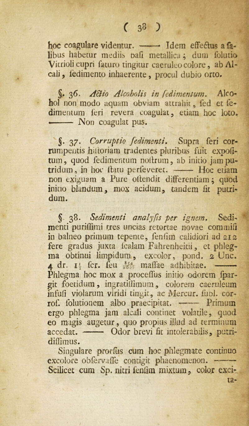 hoc coagulare videntur. Idem efFeftus a fa- libus habetur mediib oafi metallica; dum folutio Vitrioli cupri faturo tingitur caeruleo colore, abAl- cali, ledimento inhaerente, procul dubio orto. §. 36. ABio Alcoholis in fedimentum» Alco- hol non modo aquam obviam attrahit, fed et fe- dimentum leri revera coagulat 5 etiam hoc loto. • Non coagulat pus. 37. Corruptio fedimenti. Supra feri cor- rumpentis hiltoriam tradentes pluribus fuit expoli- tum, quod fedimentum noltrum, ab initio jam pu- tridum, in hoc Ibitu perfeveret. Hoc etiam non exiguam a Pure ollenclit differentiam; quod initio blandum, mox acidum, tandem fit putri- dum. §. 38. Sedimenti analyfis per ignem. Sedi- menti puriffimi tres uncias retortae novae commifi in balneo primum tepente, fenlim calidiori ad 212 fere gradus juxta Icalam Fahrenheitii, ct phleg- ma obtinui limpiduiu, excolor, pond. 2 Unc. 4 dr. i| fer. feu Uio malfae adhibitae. Phlegma hoc mox a proceffus initio odorem fpar- git foetidum, ingratillimum, colorem caeruleum infufi violarum viridi tingit, ac Mercur. fubl. cor- rof. folutionem albo praecipitat. Primum ergo phlegma jam alcali continet volatile, quod eo magis augetur, quo propius illud ad terminum accedat. Odor brevi fit intolerabilis, purri- diffimus. Singulare prorfus cum hoc phlegmate continuo excolore obfervaffe contigit phaenomenon. Scilicet cum Sp. nitri fenfim mixtum, color exci- ta-