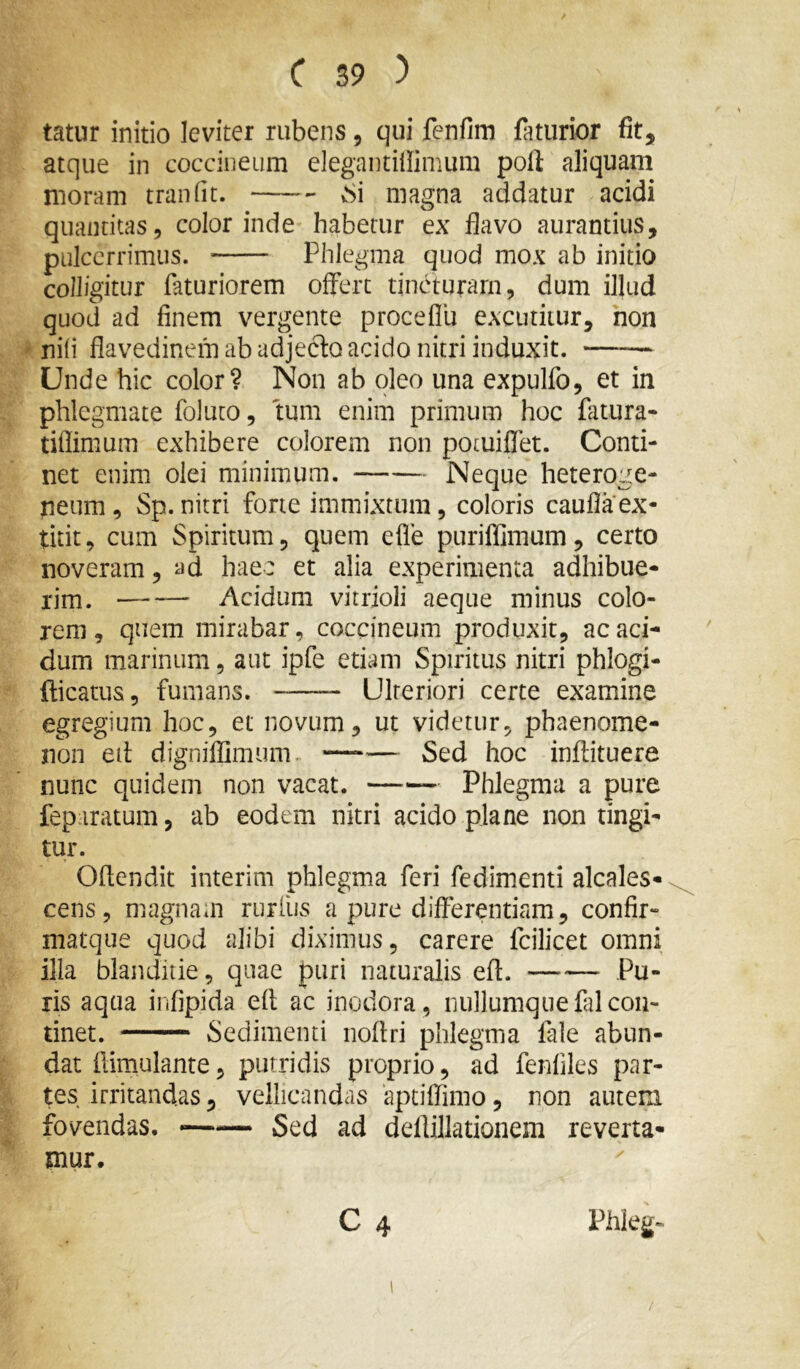 tatur initio leviter rubens, qui fenfim faturior fit, atque in coccineum elegantiliimum poft aliquam moram tranfit. vSi magna addatur acidi quantitas, color inde habetur ex flavo aurantius, pulccrrimus. Phlegma quod mox ab initio colligitur faturiorem offert tincturam, dum illud quod ad finem vergente proceflu excutitur, non nili flavedinem ab adjecto acido nitri induxit. —— Unde hic color? Non ab oleo una expulfo, et in phlegmate foluto, tum enim primum hoc fatura- tiflimum exhibere colorem non potuiflet. Conti- net enim olei minimum. Neque heteroge- neum, Sp. nitri forte immixtum, coloris caufla ex- titit, cum Spiritum, quem efle purillimum, certo noveram, ad hae: et alia experimenta adhibue- rim. — Acidum vitrioli aeque minus colo- rem, quem mirabar, coccineum produxit, ac aci- dum marinum, aut ipfe etiam Spiritus nitri phlogi- fticatus, fumans. Ulteriori certe examine egregium hoc, et novum, ut videtur, phaenome- non ed digniflimum. Sed hoc inftituere nunc quidem non vacat. Phlegma a pure fep iratum, ab eodem nitri acido plane non tingi- tur. Ofiendit interim phlegma feri fedimenti alcales- cens, magnam rurfiis a pure differentiam, confir- matque quod alibi diximus, carere fcilicet omni illa blanditie, quae puri naturalis eft. Pu- ris aqua infipida eft ac inodora, nullumquefalcon- tinet. Sedimenti noflri phlegma fale abun- dat flimulante, putridis proprio, ad fenfiles par- tes irritandas, vellicandas aptiffimo, non autem fovendas. ~— Sed ad deflillationem reverta- mur.