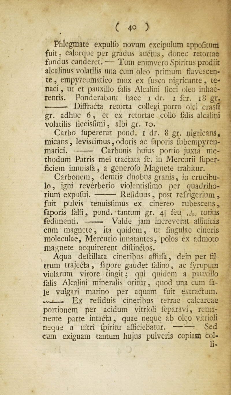 » Phlegmate expulfo novum excipulum appofitum fuit, calorqiie per gradus audtus, donec retortae fundus canderet. — Tum emmvero Spiritus prodiit alcaJinus volatilis una cum oleo primum flavescen- te 5 empyreumatico mox ex fusco nigricante, te- naci , ut et pauxillo falis Alcalini ficci oleo inhae- rentis. Ponderabant haec i dr. i Icr. i8 gr. • Diffracta retorta collegi porro olei crasfi gr. adhuc 6, et ex retortae collo falis alcalini volatilis ficcisfimi, albi gr. lo. Carbo fupererat pond. i dr. 8 gr. nigricans, micans, levislimus,odoris ac faporis ftibempyreu- matici. Carbonis huius porrio juxta me- thodum Patris mei tractata fc. in Mercurii fuper- ficiem immisfa, a generofo Magnete trahitur. Carbonem, demtis duobus granis, in crucibu- lo, igni reverberio violentisfimo per quadriho- riurrt expofui. —— Refiduus, post refrigerium, fuit pulvis tenuisfimus ex cinereo rubescens, faporis falfi, pond. tantum gr. 41 feu rok totius fedimenti. Valde jam increverat affinitas cum magnete, ita quidem, ut fingulae cineris moleculae, Mercurio innatantes, polos ex admoto magnete acquirerent diflinftos. Aqua deflillata cineribus affufa, dein per fil- trum trajedla, fapore gaudet falino, ac fyrupum violarum virore tingit^ qui quidem a pauxillo falis Alcalini mineralis oritur, quod una cum fa- le vulgari marino per aquam fuit extraftuin. — Ex refiduis cineribus terrae calcarcae portionem per acidum vitrioli feparavi, rema- nente parte intafta, quae neque ab oleo vitrioli neque a nitri fpiritu afficiebatur. Sed cum exiguam tantum hujus pulveris copiam coi-