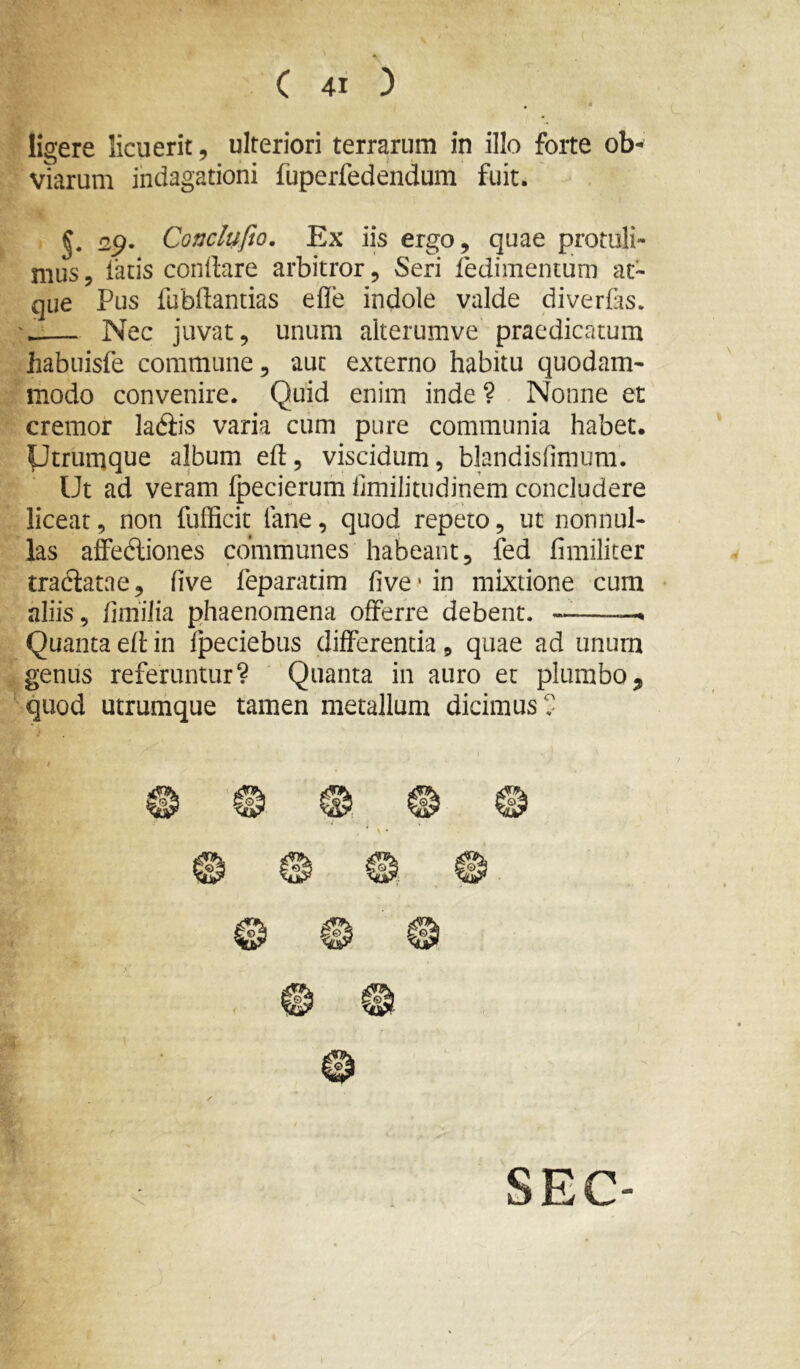 ligere licuerit, ulteriori terrarum in illo forte ob- viarum indagationi fuperfedendum fuit. §. 2^. Conclnfio, Ex iis ergo, quae protuli- mus , latis conllare arbitror, Seri fedimentum at- que Pus fubftantias efle indole valde diverfas. -— Nec juvat, unum aiterumve praedicatum habiiisfe commune, aut externo habitu quodam- modo convenire. Quid enim inde? Nonne et cremor ladiis varia cum pure communia habet. Utrumque album efl, viscidum, blandisfimum. Ut ad veram Ipecierum fimilitudinem concludere liceat, non fufficit lane, quod repeto, ut nonnul- las affedliones communes habeant, fed fimiliter tractatae, live feparatim live‘in mixtione cum aliis, finiUia phaenomena offerre debent. — Quanta efl in Ipeciebiis differentia, quae ad unum genus referuntur? Quanta in auro et plumbo, quod utrumque tamen metallum dicimus? SEC-