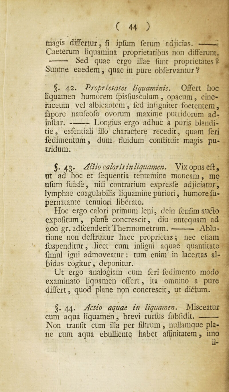 tnagis differtur, fi ipfum ferum fidjicias. —' Caeterum liquamina proprietatibus non differunt. Sed quae ergo illae funt proprietates^ Suntne eaedem, quae in pure obfervantur ? §• 42. Proprietates liquaminis. Offert hoc liquamen humorem Ipisfiusculum , opacum, cine- raceum vel albicantem 5 fed inligniter foetentem, fapore naufeofo ovorum maxime putridorum ad- indar. Longius ergo adhuc a puris blandi- tie 5 csfentiali ilio charactere recedit, quam feri fedimehtum, dum fluidum conflituit magis pu- tridum. 5. 43. AElio caloris in liquamen. Vix opus efi, ut ad hoc et fequentia tentamina moneam, me ufumfuisfe, nifi contrarium expresfe adjiciatur, lymphae coagulabilis liquamine puriori, humore fu- pernatante tenuiori liberato. Hoc ergo calori primum leni, dein fenfim aufto expofitum, plane concrescit, diu antequam ad 200 gr. adfcenderitThermometrum. — Ablu- tione non deflruitur haec proprietas; nec etiam fuspenditur, licet cum infigni aquae quantitate fimul igni admoveatur: tum enim in lacertas al- bidas cogitur, deponitur. Ut ergo analogiam cum feri fedimento modo examinato liquamen offert, ita omnino a pure differt, quod plane non concrescit, ut didlum. i §. 44. Actio aquae in liquamen. Misceatur cum aqua liquamen, brevi rurfus fubfidit. Non tranfit cum illa per flltrum, nullamque pla- ne cum aqua ebulliente habet affinitatem, imo ^ ‘ ' ii-