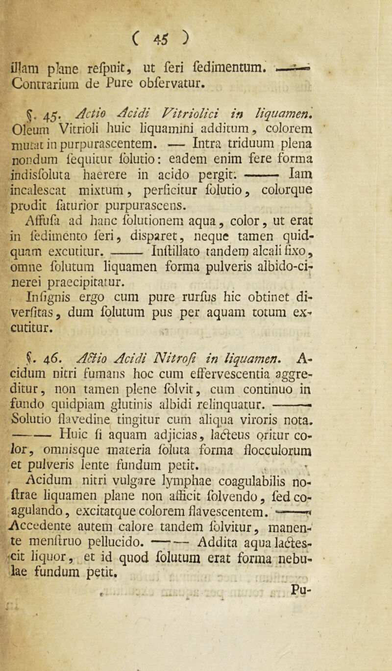 illam plane refpiiit, ut feri fedimentum. —^ Contrarium de Pure obfervatur, 45. Actio Acidi Vitriolici in liquamen^ Oleum Vitrioli huic liquamini additum , colorem mutat in purpurascentem. — Intra triduum plena nondum fequitur lolutio: eadem enim fere forma indisfoluta haerere in acido pergit: lam incalescat mixtum, perficitur folutio, colorque prodit faturior purpurascens. Alfufii ad hanc folutionem aqua, color, ut erat in fedimento feri, disparet, neque tamen quid- quam excutitur. Inllillato tandern alcali fixo, omne folatum liquamen forma pulveris albido-ci- nerei praecipitatur. In lignis ergo cum pure rurfus hic obtinet di- verfitas, dum folutum pus per aquam totum ex- cutitur. 46. A&io Acidi Nitro fi in liquamen. A- cidum nitri fumans hoc cum effervescentia aggre- ditur, non tamen plene folvit, cum continuo in fundo quidpiam glutinis albidi relinquatur. — Solutio flavedine tingitur cum aliqua viroris nota. Huic fi aquam adjicias, ladieus oritur co- lor, omnisque materia foluta forma flocculorum et pulveris lente fundum petit. Acidum nitri vulgare lymphae coagulatilis no- ftrae liquamen plane non afficit folvendo, fed co- agulando , excitatque colorem flavescentem. —^ Accedente autem calore tandem folvitur, manen- te rnenfiruo pellucido. Addita aqualabies- -cit liquor, et id quod folutum erat forma nebu- lae fundum petit, Pu- c