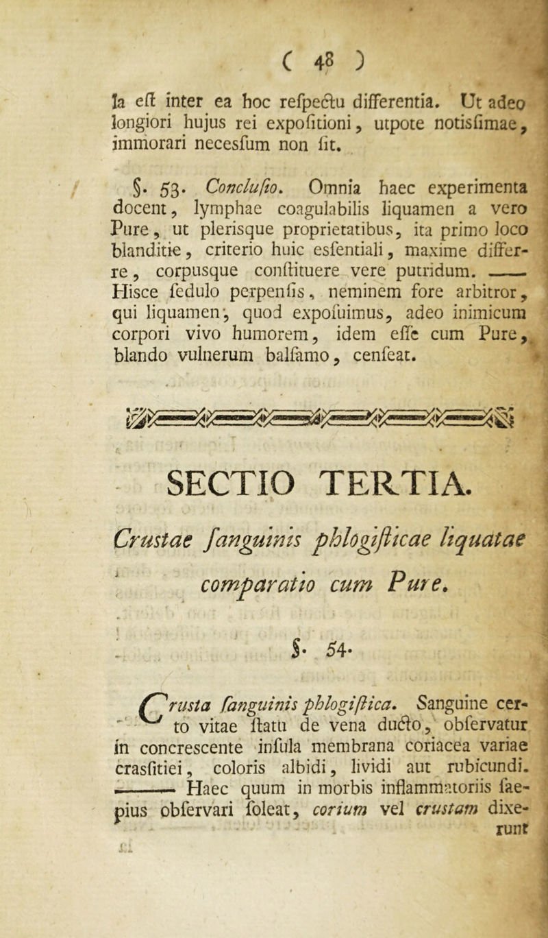 Ia ert inter ea hoc refpedlu differentia. Ut adeo longiori hujus rei expofidoni, utpote notisfimae, imniorari necesfum non Iit. §• 53« Conclufto. Omnia haec experimenta docent, lymphae coagulabilis liquamen a vero Pure, ut plerisque proprietatibus, ita primo loco blanditie, criterio huic esfentiali, maxime differ- re , corpusque confHtuere vere putridum. Hisce fedulo pcrpenfis, neminem fore arbitror, qui liquamen', quod expofuimus, adeo inimicum corpori vivo humorem, idem effc cum Pure,^ blando vulnerum balfamo, cenfeat. SECTIO TERTIA. Crustae fangutms phlogtjiicae hquatae comparatio cum Pure. \ : , ' s- 54- I riista [anguinis phlogifiica. Sanguine cer- - to vitae flatu de vena dudo,' obfervatur in concrescente infula membrana coriacea variae crasfitiei, coloris albidi, lividi aut rubicundi. - . —Haec quum in morbis inflammatoriis fae- pius obfervari foleat, corium vel crustam dixe- • ' ^ runt I •t.. A