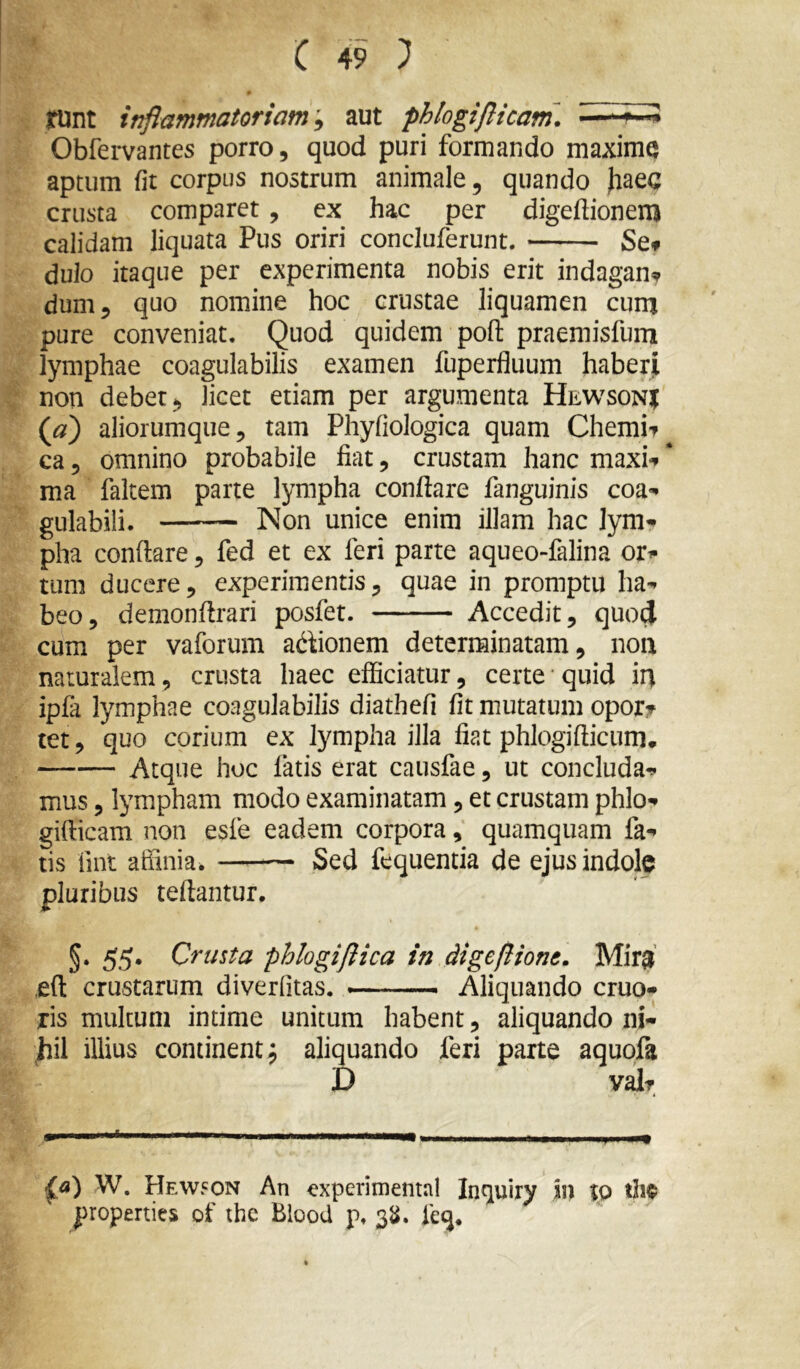runt inflammatoriam'^ aut phlogiflicam. Obfervantes porro, quod puri formando maxime aptum fit corpus nostrum animale, quando haea crusta comparet, ex hac per digeftionem calidam liquata Pus oriri concluferunt. Scf dulo itaque per experimenta nobis erit indagans dum, quo nomine hoc crustae liquamen cura pure conveniat. Quod quidem poft praemisfum lymphae coagulabilis examen fuperfluum haberji non debet , licet etiam per argumenta Hewsonj (a) aliorumque, tam Phyfiologica quam Chemif^ ca 5 omnino probabile fiat, crustam hanc maxi-p * ma faltem parte lympha conflare fanguinis coa- gulabili. Non unice enim illam hac lym^ pha conflare, fed et ex feri parte aqueo-falina ori» tum ducere, experimentis, quae in promptu ha-^ beo, demonflrari posfet. Accedit, quo4 cum per vaforum adlionem determinatam, noix naturalem, crusta haec efficiatur, certe quid ii) ipfa lymphae coagulabilis diathefi fit mutatum oporjp tet, quo corium ex lympha illa fiat phlogiflicum. Atque hoc fatis erat causfae, ut concludam mus, lympham modo examinatam, et crustam phlo-» gifticam non esfe eadem corpora, quamquam fa-» tis fint affinia. —-— Sed fequentia de ejus indole pluribus teflantur. §• 55* Crusta phlogiftica in digeftione. Mir^ eft crustarum diverfitas. — Aliquando eruo- ris multum intime unitum habent, aliquando ni- hil illius continent j aliquando feri parte aquofa t> valr ^a) W, Hewson An experimenta! Intjuiry in tp tiie properties of ihe Blood p. 3^^. fe(j*