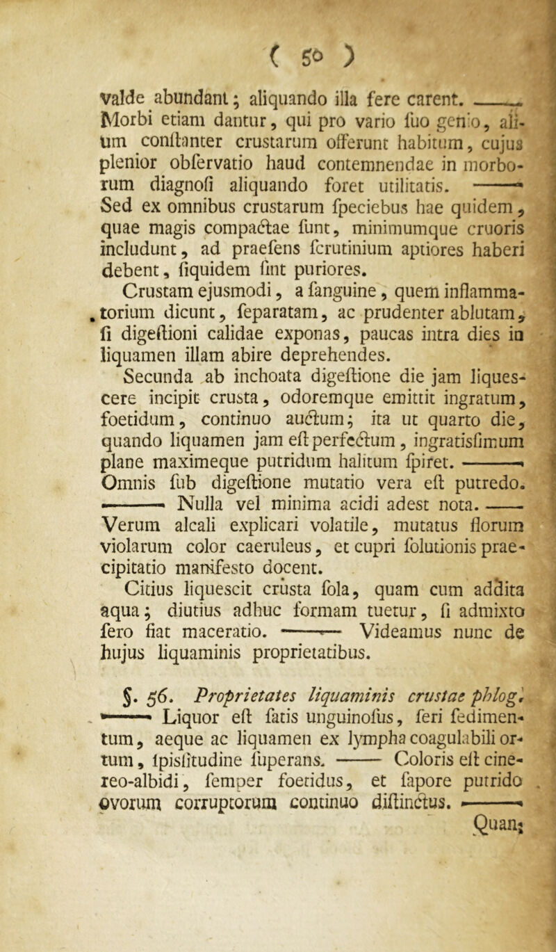 valde abundam; aliquando illa fere carent. ^ Morbi etiam dantur, qui pro vario fuo genio, ali- um condcinter crustarum offerunt habitum, cujus plenior ob fer vatio haud contemnendae in morbo- rum diagnofi aliquando foret utilitatis. * Sed ex omnibus crustarum fpeciebus hae quidem, quae magis compaftae funt, minimumque cruoris includunt, ad praefens fcrutinium aptiores haberi debent, fiquidem fint puriores. Crustam ejusmodi, a fanguine, quem inflamma- .torium dicunt, feparatam, ac prudenter ablutam, 11 digeftioni calidae exponas, paucas intra dies io liquamen illam abire deprehendes. Secunda ab inchoata digeftione die jam liques- cere incipit crusta, odoremque emittit ingratum, foetidam, continuo auftum; ita ut quarto die, quando liquamen jam eflperfcftum, ingratisfimum plane maximeque putridum halitum fpiret. ■ Omnis fub digeftione mutatio vera eft putredo. Nulla vel minima acidi adest nota. Verum alcali explicari volatile, mutatus florum violarum color caeruleus, et cupri folutionis prae- cipitatio manifesto docent. Citius liquescit crusta fola, quam cum addita aqua; diutius adhuc formam tuetur, fi admixto fero fiat maceratio. — Videamus nunc de hujus liquaminis proprietatibus. §.56. Proprietates liquaminis crustae phlogl . *■■■■■ '■ ■ Liquor eft fatis unguinofus, feri fedimen- tum, aeque ac liquamen ex l}Tnpha coagulabili or- tum , Ipislitudine fuperans. Coloris eft cine- leo-albidi, femper foetidus, et fapore putrido ovorum corruptorum continuo diftinctus. * Quan;