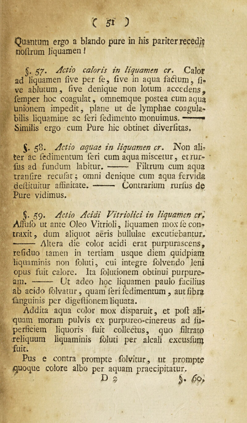Quantum ergo a blando pure in his pariter recedit noflrum liquamen I gy. Actio caloris in liquamen cr, Calor ad liquamen five per fe, five in aqua ve ablutum, five denique non lotum accedens, femper hoc coagulat, omnemque postea cum aqua Unionem impedit, plane ut de lymphae coagula- bilis liquamine ac feri fedimento monuimus. —^ Similis ergo cum Pure hic obtinet diverfitas, 58. Actio aquae in liquamen cr. Non ali- ter ac fedimentum feri cum aqua miscetur, etrur- ' fus ad fundum labitur. Filtrum cum aqua tranfire recufat; omni denique cum aqua fervida deliituitur affinitate. Contrarium rurffis de Pure vidimus. 59. Actio Acidi Vitriolici in liquamen cri Affufo ut ante Oleo Vitrioli, liquamen mox fe con- traxit, dum aliquot aeris bullulae excutiebantur. Altera die color acidi erat purpurascens, refiduo tamen in tertiam usque diem quidpiam liquaminis non foluti, cui integre folvendo leni opus fuit calore. Ita foliitionem obtinui purpure- am. Ut adeo hqc liquamen paulo facilius ab acido fbivatur, quam feri ledimentum, aut fibra languinis per digefiionem liquata. Addita aqua color mox disparuit, et pofl: ali»-' quam moram pulvis ex purpureo-cinereus ad fu- perficiem liquoris fuit colledus, quo filtrato reliquum liquaminis foluti per alcali excusfun^ fuit. Pus e contra prompte folvitur, ut prompte quoque colore albo per aquam praecipitatur.