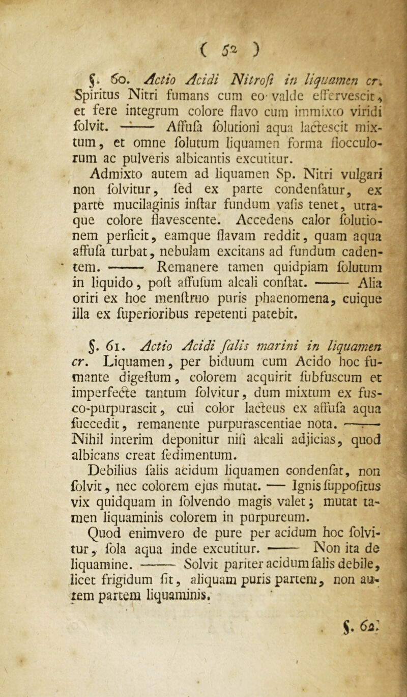 ( 5^ ) 6o, Actio Acidi Nitroft in liquamen cr. Spiritus Nitri fumans cum eo- valde effervescit et fere integrum colore flavo cum immixeo viridi folvit. —^ Affufa folutioni aqua lactescit mix- tum 5 et omne folutum liquamen forma flocculo- rum ac pulveris albicantis excutitur. Admixto autem ad liquamen Sp. Nitri vulgari non Iblvitur, ied ex parte condenfatur, ex parte mucilaginis indar fundum vafis tenet, utra- que colore flavescente. Accedens calor folutio- nem perficit, eamque flavam reddit, quam aqua affufa turbat, nebulam excitans ad fundum caden- * tem. Remanere tamen quidpiam folutum in liquido, pofi affufum alcali conflat. Alia oriri ex hoc menflruo puris phaenomena, cuique illa ex fuperioribus repetenti patebit. §. 6i. Actio Acidi falis marini in liquamen cr. Liquamen, per biduum cum Acido hoc fu- mante digeflum, colorem acquirit flibfuscum et imperfedle tantum folvitur, dum mixtum ex fus- co-pLirpurascit, cui color lacteus ex affufa aqua fuccedit, remanente purpurascendae nota. —^—• Nihil interim deponitur nifi alcali adjicias, quod albicans creat fedimentum. Debilius falis acidum liquamen condenfat, non folvit, nec colorem ejus mutat. — Ignis fuppofitus vix quidquam in folvendo magis valet; mutat ta- men liquaminis colorem in purpureum. Quod enimvero de pure per acidum hoc folvi- tur, fola aqua inde excutitur. Non ita de liquamine. Solvit pariter acidum falis debile, licet frigidum fit, aliquam puris partem, non au- rem partem liquaminis. /