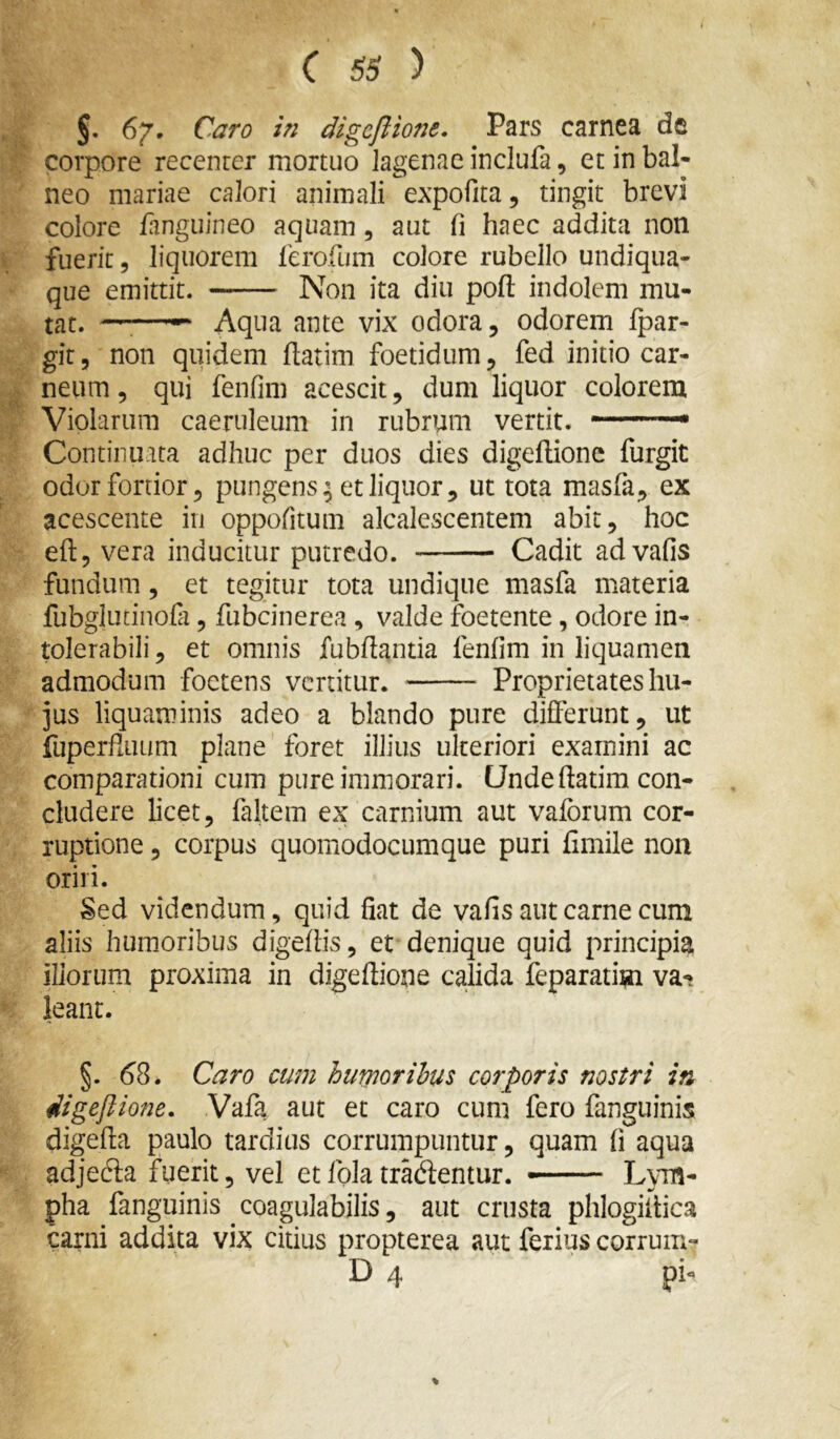 §. 67. Caro in digcflione. Pars carnea de corpore recenrer mortuo lagenae inclufa, et in bal- neo mariae calori animali expofita, tingit brevi colore /anguineo aquam, aut fi haec addita non fuerit 5 liquorem /erofum colore rubello undiqua- que emittit. Non ita diu pod indolem mu- tat. ——^ Aqua ante vix odora, odorem /par- git 5 non quidem /latim foetidum, fed initio car- neum , qui fenfim acescit, dum liquor colorem Violarum caeruleum in rubrum vertit. Continuata adhuc per duos dies dige/lione furgit odor fortior 5 pungens^ et liquor, ut tota masfa, ex acescente in oppofitum alcalescentem abit, hoc efl:, vera inducitur putredo. Cadit advafis fundum, et tegitur tota undique masfa materia fubglutinofi, fubcinerea , valde foetente, odore in- tolerabili , et omnis fubftantia fenfim in liquamen admodum foetens vertitur. Proprietates hu- jus liquaminis adeo a blando pure differunt, ut fuperfiiium plane foret illius ulteriori examini ac comparationi cum pure immorari. Unde ftatim con- cludere licet, faltem ex carnium aut vafbrum cor- ruptione , corpus quomodocumque puri limile non oriri. Sed videndum, quid fiat de vafis aut carne cum aliis humoribus digeffis, et denique quid principia iliorum proxima in digeftione calida feparatim va- leant. §. ^8. Caro cum humoribus corporis nostri in digejiione. Vafa aut et caro cum fero fanguinis digefia paulo tardius corrumpuntur, quam fi aqua adjecia fuerit, vel etfolatradentur. — Lym- pha fanguinis coagulabilis, aut crusta phlogillica carni addita vix citius propterea aut ferius corrum- D 4 pi-