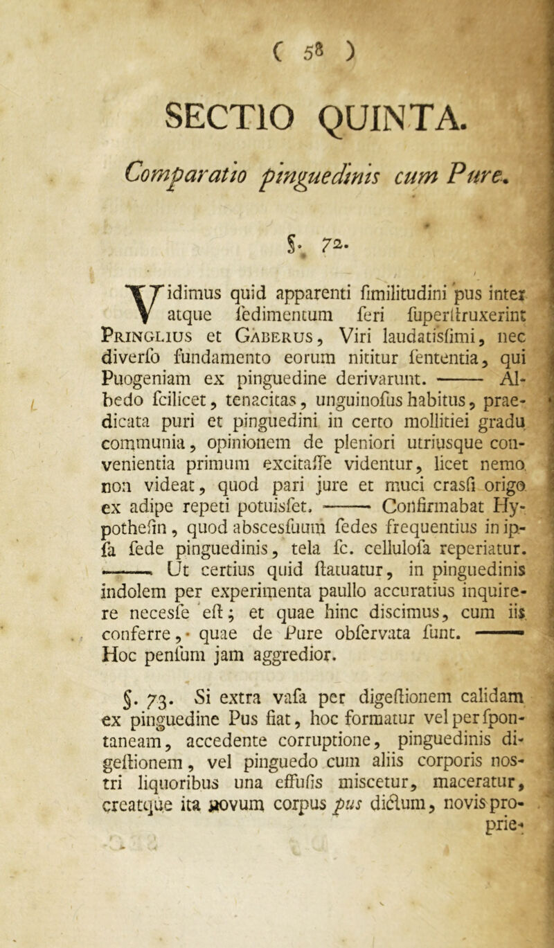 t SECTIO QUINTA. Comparatio pinguedinis cum Pure. # §. 72. * / Yidimus quid apparenti fimilitudini pus inter atque ledimentum feri fuperllruxerint Pringlius et Gaberus, Viri laudatisfimi, nec diverfo fundamento eorum nititur fententia, qui Puogeniam ex pinguedine derivarunt. AI- bedo fcilicet, tenacitas, unguinofushabitus, prae- dicata puri et pinguedini in certo mollitiei gradu communia, opinionem de pleniori utriusque con- venientia primum excitalfe videntur, licet nemo, non videat, quod pari jure et muci crasfi origo ex adipe repeti potuisfet. Confirmabat Hy- pothefin, quod abscesfuum fedes frequentius inip- fa fede pinguedinis, tela fc. cellulofa repedatur. Ut certius quid ftatuatur, in pinguedinis indolem per experimenta paullo accuratius inquire- re necesfe^efl; et quae hinc discimus, cum iis. conferre , • quae de Pure obfervata funt. —— Hoc penium jam aggredior. §. 73. Si extra vafa per digedionem calidam ex pinguedine Pus fiat, hoc formatur velperfpon- taneam, accedente corruptione, pinguedinis di- gertionem, vel pinguedo cum aliis corporis nos- tri liquoribus una effufis miscetur, maceratur, creatque ita iiovum corpus pis didum, novis pro- prie-;