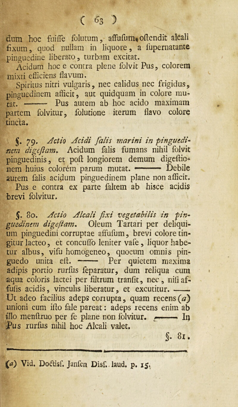 dum hoc fuiffe folutum, afFufum% oftendit alcali fixum, quod nullam in liquore, a fiupernatante pinguedine liberato, turbam excitat. Acidum hoc e contra plene folvit Pus, colorem mixti efficiens flavum. Spiritus nitri vulgaris, nec calidus nec frigidus, pinguedinem afficit, aut quidquam in colore mu- tat. Pus autem ab hoc acido maximam partem folvitur, folutione iterum flavo colore tincda. J. 79. Jctio Acidi falis marini in pinguedi^ mm digeftam. Acidum falis fumans nihil folvit pinguedinis, et pofl: longiorem demum digeffio- nem huius colorem parum mutat. Debile autem falis acidum pinguedinem plane non afficit. Pus e contra ex parte faltem ab hisce acidis brevi folvitur. 5. 80. Actio Alcali fixi vegetabilis in pin^ guedinem digefiam. Oleum Tartari per deliqui- um pinguedini corruptae aflufum, brevi colore lin- gitur lacteo, et concuflb leniter vafe, liquor habe- tur albus, vifu homogeneo, quocura omnis pin- guedo unita elL Per quietem maxima adipis portio rurfus feparatur, dum reliqua cum aqua coloris lactei per filtrum tranfit, nec , nili af- fufis acidis, vinculis liberatur, et excutitur. Ut adeo facilius adeps conupta, quam recens (tf) unioni cum ifto fale pareat: adeps recens enim ab illo menftruo per fe plane non folvitur. — In Pus lurfus nihil hoc Alcali valet. §. 81. Vid. Dodlisf. Janfen Disf..laud. p. 15,