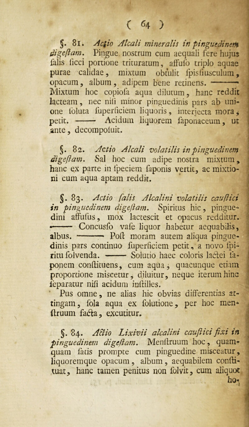 J. 8l. Aciio Alcali mineralis in pinguedinem digeflatn. Pingue, nostrum cum aequali fere hujus falis ficci portione triturarum, alfuib triplo aquae \ purae calidae, mixtum obtulit fpisfmsculura, opacum 5 album , adipem bene retinens. j Mixtum hoc copiofa aqua dilutum, hanc reddit | lacteam, nec nili minor pinguedinis pars ab uni- | one Ibluta fuperliciem liquoris, interjecta mora ^ j petit. Acidum liquorem faponaceum, ut | ante, decompoiuit. I §. 82. Actio Alcali volatilis in pinguedinem \ digeftam. Sal hoc cum adipe nostra mixtum, hanc ex parte in fpeciem faponis vertit, ac mixtio- | ni cum aqua aptam reddit. ’ ] J. 83. Actio falis Alcalini volatilis cauflici in pinguedinem digeftam. Spiritus hic, pingue- dini alfufus, mox lactescit et opacus redditur. * : Conciisfo vafe liquor habetur aequabilis, j albus. — Pofi: moram autem aliqua pingue- \ dinis pars continuo fuperliciem petit, a novo fpi- | ritu folvenda. Solutio haec coloris hdei fa- j ponem conftitiiens, cum aqua ^ quacunque etiam j propordone miscetur, diluitur, neque iterum hinc 3 leparatur nili acidum indilles. C ’ Pus omne, ne alias hic obvias differentias at- tingam, fola aqua ex foiutione, per hoc men^^ < Itruum fada, excutitur. | §.84. A&io Lixivii alcalini cauftici fixi in j pinguedinem digefiam, Menllruum hoc, quam- ] quam fatis prompte cum pinguedine misceatur, 1 liquoremque opacum, album, aequabilem confli- ; tuat, hanc tamen penitus non folvit, cum aliquot ho-