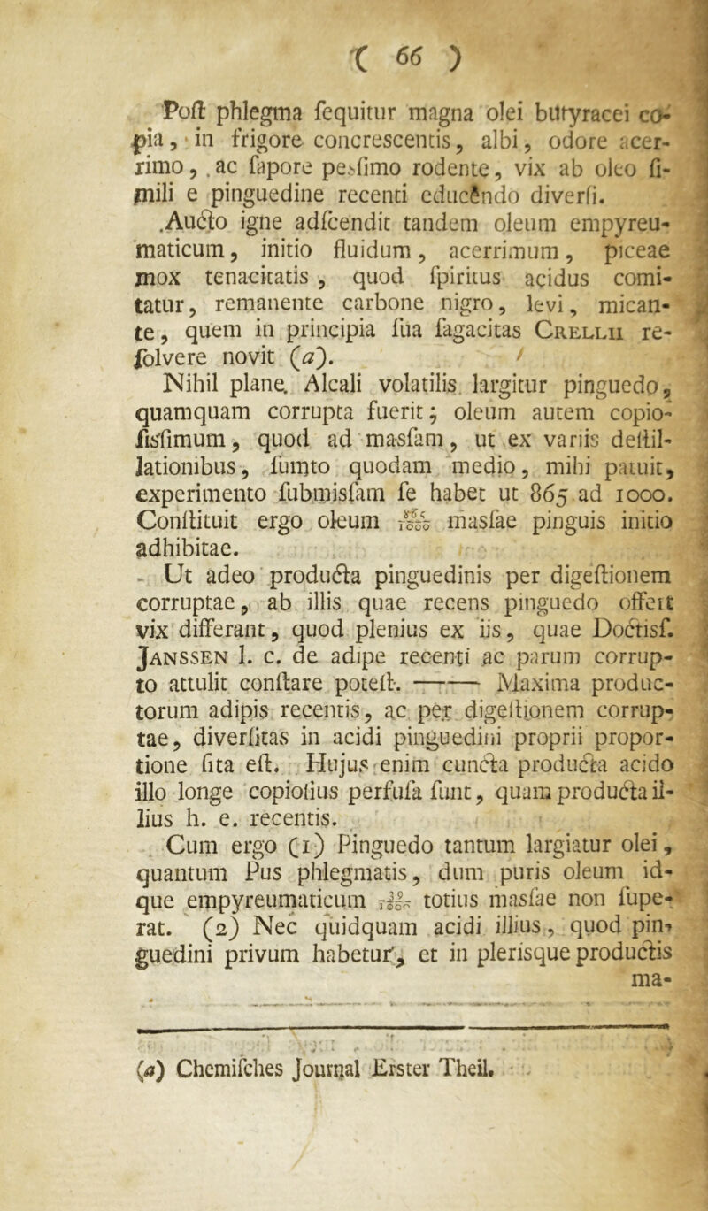 ■Poft phlegma fequitur magna olei butyracei co^ pia, • in frigore concrescentis, albi, odore acer- ximo 5. ac fapore pe^fimo rodente, vix ab oieo fi- piili e pinguedine recenti educando diverfi. .Au6to igne adfcendit tandem oleum empyreu- 'maticum, initio fluidum ^ acerrimum, piceae jnox tenacitatis , quod fpiritus acidus comi- tatur, remanente carbone nigro, levi, mican- te, quem in principia fua fagacitas Crellu re- fblvere novit ^ Nihil plane. Alcali volatilis largitur pinguedo, quamquam corrupta fuerit; oleum autem copio- fisfimum, quod ad masfam, ut .ex vanis deflil- lationibus, fuiuto quodam medio, mihi patuit, experimento fub.misfam fe habet ut 865 ad 1000. Conflituit ergo okum rSs masfae pinguis initio adhibitae. - Ut adeo' produfta pinguedinis per digeflionem corruptae, ab illis quae recens pinguedo offeit vix differant, quod plenius ex iis, quae Dobtisf. Janssen 1. c. de adipe recenti ac parum corrup- to attulit conflare potefl*. Maxima produc- torum adipis recentis, ac per digeflionem corrup- tae, diverfitas in acidi pinguedini proprii propor- tione fita efl. Hujus^enim cuncfa produdta acido illo longe copiolius perfufa funt, quam produbia il- lius h. e. recentis. Cum ergo (i) Pinguedo tantum largiatur olei, quantum Pus phlegmatis, dum puris oleum id- que empyreumaticLim 7II0 totius masfae non fupe-; rat.  (2) Nec qiiidquam acidi illius, quod pin-» guedini privum habetur^-^ et in plerisque produbfis ma- ^ * (^) Chemifches Jounjal Erster Theil,