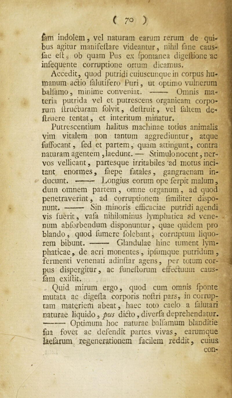 ( 70 ) fani indolem, vel naturam earum rerum de qui- bus agitur manifellare videantur, nihil fane caus- fae eli: 5 ob quam Pus ex (pontanea digedione ac infequente corruptione ortum dicamus. Acceditj quod putridi cuiuscunque in corpus hu- manum acdio ialutifero Puri, ut optimo vulnerum ballamo, minime conveniat. Omnis ma- teria putrida vel et putrescens organicam corpo- rum llrucluram folvit, dellruit, vel ialtem de-^ ftruere tentat, et interitum minatur. Putrescentium halitus madiinae totius animalis vim vitalem non tantum aggrediuntur, atque fulFocant, fed et partemquam attingunt, contra naturam agentem , laedunt. — Stimulo nocent, ner- vos vellicant 5 partesque irritabiles 'ad motus inci- tant enormes, faepe fatales, gangraenam in- ducunt. Longius eorum ope ferpit malum, dum omnem partem, omne organum, ad quod penetraverint, ad corruptionem limiliter dispo- ,% nunt. Sin minoris efficaciae putridi agendi vis fuerit, vafa nihilominus lymphatica ad vene- num abforbendum disponuntur, quae quidem pro blando, quod fumere folebant, corruptum liquo- rem bibunt. Glandulae hinc tument lym- phaticae, de acri monentes, ipfumque putridum , fermenti venenati adindar agens, per totum cor- pus dispergitur, ac funedoriim effeduuiii caus- iam exillit. . Quid mirum ergo, quod cum omnis fponte mutata ac digefta corporis noilri pars, in corrup- tam matericni abeat, haec toto caelo a faiutari naturae liquido, pus dido, diverfa deprehendatur. Optimum hoc naturae balfamum blanditie fua fovet ac defendit partes vivas, earumque keffirum regenerationem facilem reddit, cuius con- i