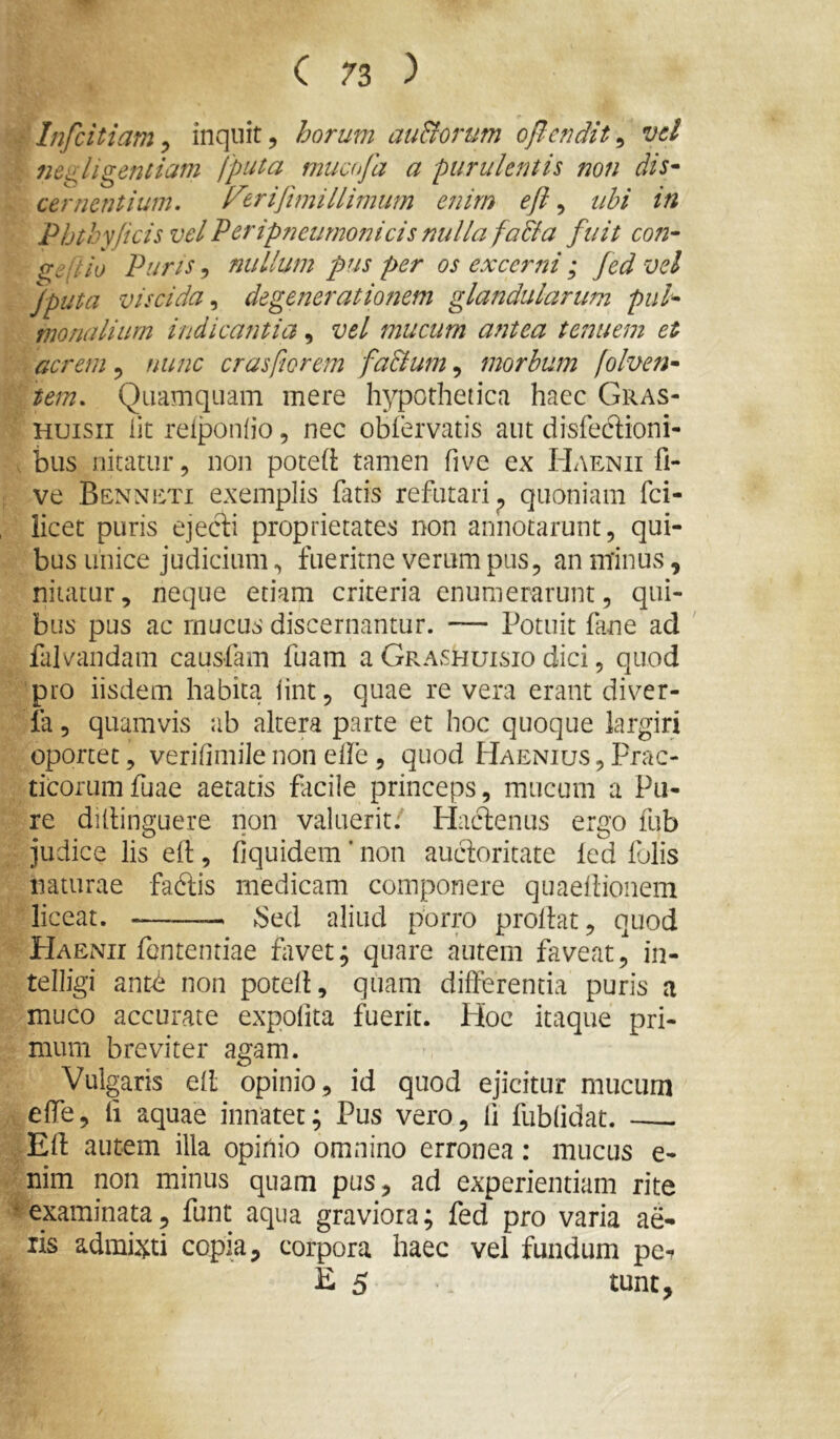 Infcitiam ^ inqnit, horum auBorum oflcndit^ vel ne^ligentiam fputa mucofa a purulentis non dis^ cernentium, l^eriftmillimim enim efi ^ ubi in Phthyjicis vel Veripneurnonicis nulla faBa fuit coti- gepio Puris ^ nullum pus per os excerni ; fed vel fputa viscidadegenerationem glandularutn pul- monalium indicantia, vel mucum antea tenuem et acrem, nunc crasfiorem faBum, morbum jolven- tem. Quamquam mere hypothetica haec Gras- Huisii iit reiponiio, nec obfervatis aut disfeclioni- biis nitatur, non poted tamen five ex Haenii fi- ve Benneti exemplis fatis refutari^ quoniam fci- licet puris ejecli proprietates non annotarunt, qui- bus unice judicium, fueritne verum pus, an nhnus, nitatur, neque etiam criteria enumerarunt, qui- bus pus ac mucus discernantur. — Potuit fane ad ' falvandam causfam fuam a Grashuisio dici, quod pro iisdem habita iint, quae re vera erant diver- ia, quamvis ab altera parte et hoc quoque largiri oportet, verifimile non elfe, quod Haenius , Prac- ticorumfuae aetatis facile princeps, mucum a Pu- re ditlinguere non valuerit.' Hactenus ergo fub judice lis efl:, fiquidem ’ non auctoritate led folis naturae faftis medicam componere quaeilionem liceat. .Sed aliud porro proflat, quod Haenii fententiae favet; quare autem faveat, in- telligi ant<^ non potell, quam differentia puris a muco accurate expofita fuerit. Hoc itaque pri- mum breviter agam. Vulgaris ell opinio, id quod ejicitur mucum effe, li aquae innatet; Pus vero, fi fublidat. —- Eff autem illa opifiio omnino erronea: mucus e- nim non minus quam pus, ad experientiam rite ^examinata, funt aqua graviora; fed pro varia ae- lis admi^^ti copia, corpora haec vel fundum pe^ E 5 tunt.