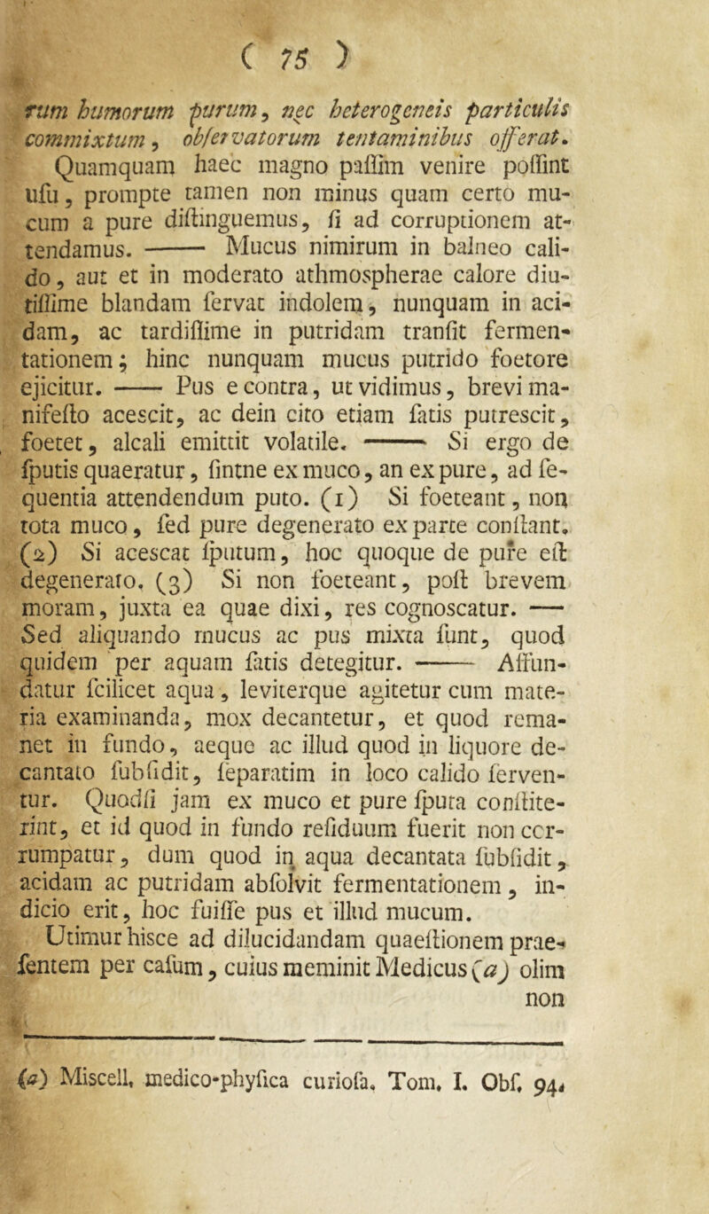 ( ?s y rum humorum ^urum^ nec heterogeneis particulis commixtum^ obfervatorum tentaminibus offerat. Quamquam haec magno paflim venire poffint ufu, prompte tamen non minus quam certo mu- cum a pure diftinguemus, fi ad corruptionem at- tendamus. Mucus nimirum in balneo cali- do, aut et in moderato athmospherae calore diu- tiffime blandam fervat indolem, nunquam in aci- dam, ac tardiffime in putridam tranfit fermen- tationem; hinc nunquam mucus putrido 'foetore ejicitur. Pus e contra, ut vidimus, brevi ma- nifefto acescit, ac dein cito etiam fatis putrescit, foetet, alcali emittit volatile. Si ergo de fputis quaeratur, fintne ex muco, an ex pure, ad fe- quentia attendendum puto, (i) Si foeteant, noa rota muco, fed pure degenerato exparte condant. (2) Si acescat Iputum, hoc quoque de pure efl: degeneraro, (3) Si non foeteant, pod brevem moram, juxta ea quae dixi, res cognoscatur. — Sed aliquando rnucus ac pus mixta funt, quod quidem ‘per aquam fatis detegitur. Affun- datur fcilicet aqua, leviterque agitetur cum mate- ria examinanda, mox decantetur, et quod rema- net in fundo, aeque ac illud quod in liquore de- cantato fubfidit, feparatim in loco calido ferven- tur. Quodfi jam ex muco et pure fputa conflite- rint, et id quod in fundo refiduum fuerit non cor- rumpatur , dum quod in aqua decantata fubfidit, acidam ac putridam abfolvit fermentationem, in- dicio erit, hoc fuiffe pus et illud mucum. Utimur hisce ad dilucidandam quaeflionem pme- fentem per cafum, cuius meminit Medicus olim non (a) Miscelh medico-phyfica curiofa, Tom. 1. Obf. pp