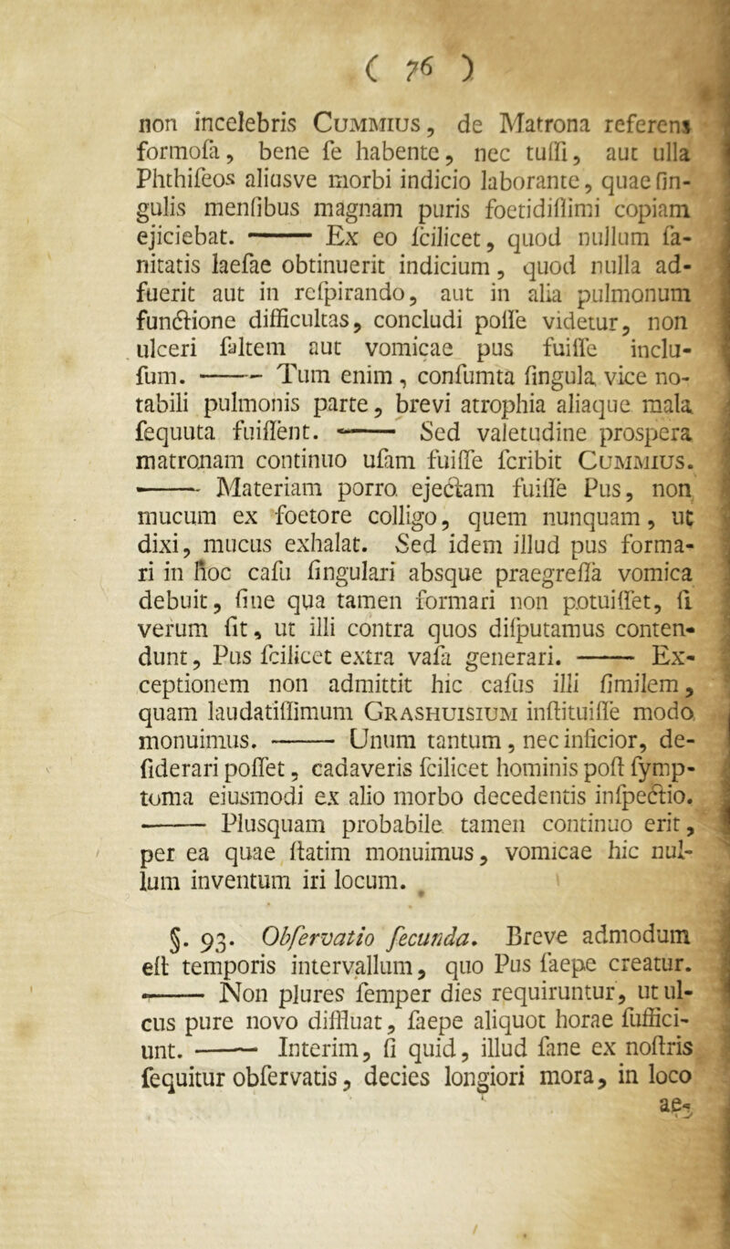 non incelebris Cummius, de Matrona referens formofa, bene fe habente, nec tuifi, aut ulla Phthifeos aliusve morbi indicio laborante, quae fin- gulis menfibus magnam puris foetidiflimi copiam ejiciebat. Ex eo Icilicet, quod nullum fa- nitatis laefae obtinuerit indicium, quod nulla ad- fuerit aut in rcfpirando, aut in alia pulmonum funflione difficultas, concludi polle videtur, non ulceri faltem aut vomicae pus fuiiie inclu- fum. Tum enim , confumta fingula vice no- tabili pulmonis parte, brevi atrophia aliaque mala fequLita fuiilent. Sed valetudine prospera matronam continuo ufam fuilTe fcribit Cumiviius. Materiam porro, ejecfam fuille Pus, non mucum ex foetore colligo, quem nunquam, uc dixi, mucus exhalat. Sed idem illud pus forma- ri in hoc cafu lingulari absque praegrella vomica debuit, line qua tamen formari non potuilfet, li verum Iit, ut illi contra quos difputamus conten- dunt , Pus fcilicet extra vala generari. Ex- ceptionem non admittit hic cafus illi limilem, quam laudatiffimum Grashuisium inhituille modo monuimus. Unum tantum, nec inficior, de- fiderari polTet, cadaveris fcilicet hominis pod fymp- toma eiusmodi ex alio morbo decedentis infpeftio. Plusquam probabile tamen continuo erit, per ea quae datim monuimus, vomicae hic nul- lum inventum iri locum. §. 93. Obfervatio fecunda* Breve admodum ed temporis intervallum, quo Pus faepe creatur. — Non plures femper dies requiruntur, ut ul- cus pure novo diffluat, faepe aliquot horae diffid- unt. — Interim, d quid, illud fane ex nodris fequitur obfervatis, decies longiori mora, in loco ae-