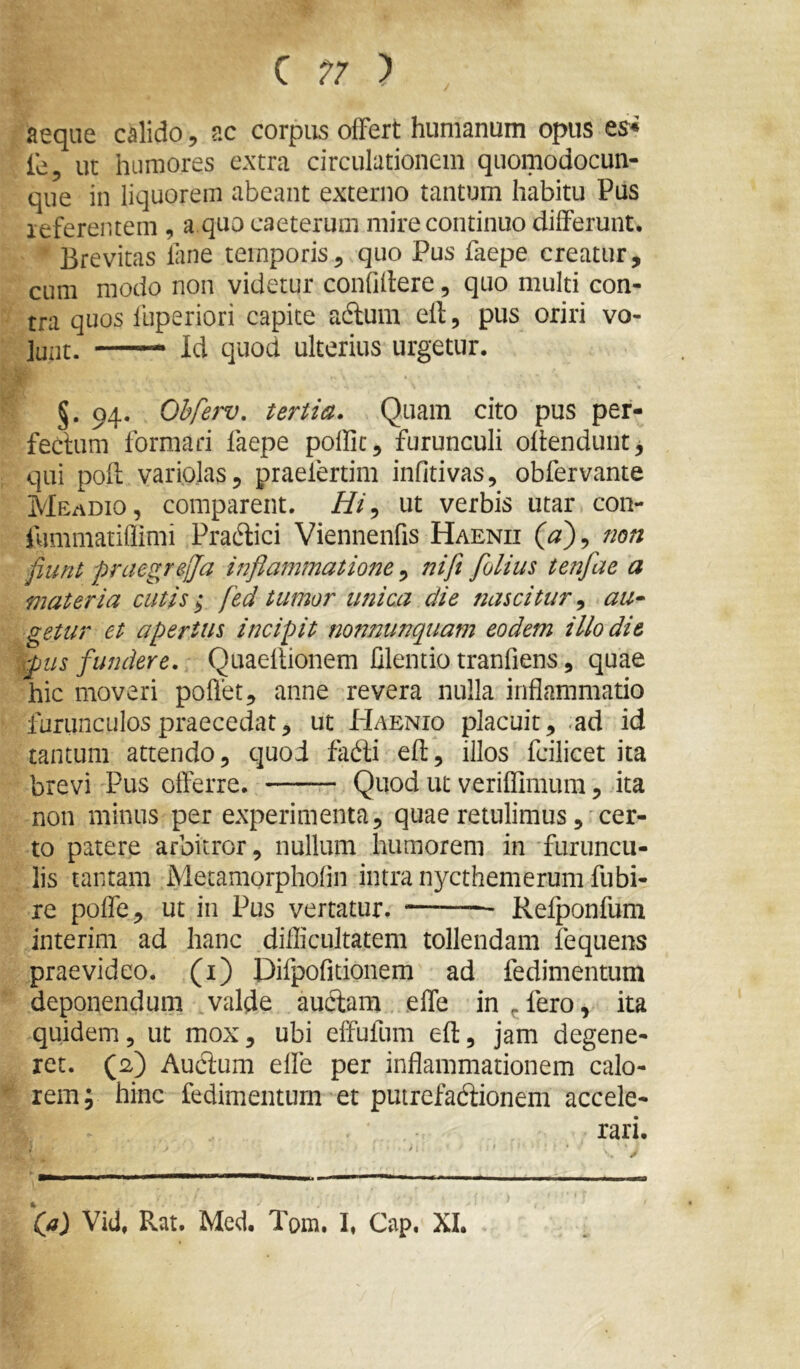 C ) aeque calido, ac corpus offert hunianuin opus es* fe, ut humores extra circulationem qiiomodocun- que in liquorem abeant externo tantum habitu Pus leferentem , a.quo caeterum mire continuo differunt. Brevitas lime temporis^ quo Pus faepe creatur, cum modo non videtur confillere, quo multi con- tra quos luperiori capite adlum ell, pus oriri vo- lunt. —— Id quod ulterius urgetur. §. 94. Ohfew, tertia. Quam cito pus per- fectum formari faepe poffic, furunculi oftenduntj qui pofl varioJas, praelertim infitivas, obfervante Meadio, comparent. ///, ut verbis utar con- fummatiflimi Pra6lici Viennenfis Haenii {a')^ non fiunt praegrejja inflammatione , 77ift flolius tenfae a materia cutis; fed tumor unica die nascitur ^ au* getur et apertus incipit nonnunquam eodem illo die wpus fundere. Quaellionem Clentio tranfiens, quae hic moveri poflet, anne revera nulla inflammatio furunculos praecedat, ut Haenio placuit, .ad id tantum attendo, quod fadli efl, illos fcilicet ita brevi Pus offerre. Quod ut veriflimum, ita non minus per experimenta, quae retulimuscer- to patere arbitror, nullum humorem in furuncu- lis tantam Metamorphofin intra nycthemerum fubi- re poffe, ut in Pus vertatur. * Refponfum interim ad hanc diflicultatem tollendam fequens praevideo, (i) Difpofitionem ad fedimentum deponendum ,valde auftam effe in ^ fero, ita quidem, ut mox, ubi elfufum efl, jam degene- ret. (2) Auclum effe per inflammationem calo- rem; hinc fedimentum et putrefadionem accele- rari. Qi) Vid, Rat. Med. Tom. I, Gap. XI.