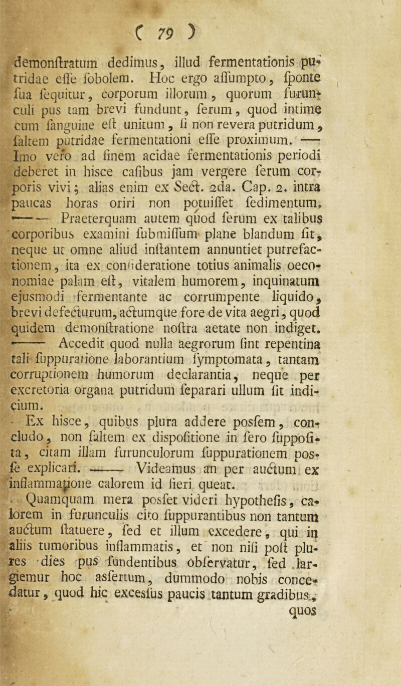 demonftratum dedimus, illud fermentationis pu^’ tridae elle fobolem. Hoc ergo aflumpto, fponte fua Icquitur, corporum illorum, quorum furunt culi pus tam brevi fundunt, ferum, quod intime cum langtiiiie ell unitum , li non revera putridum , faltem putridae fermentationi elfe proximum. — Imo vero ad finem acidae fermentationis periodi deberet in hisce cafibus jam vergere ferum cor- poris vivi^ alias enim ex Secl. sda. Cap. 2* intra paucas horas oriri non potuiffet fedimentum. Praeterquam autem quod ferum ex talibus corporibus examini Pubmiffum plane blandum fit, neque ut omne aliud inflantem annuntiet putrefac- tionem, ita ex connderatione totius animalis oeco- nomiae palam efl, vitalem humorem, inquinatum ejusmodi fermentante ac corrumpente liquido, brevi defedurum, a6iumque fore de vita aegri, quod quidem demonflratione noflra aetate non indiget. •—— Accedit quod nulla aegrorum fmt repentina tali fuppurarjone laborantium fymptomata, tantam corruptionem humorum declarantia,' neque per excretoria organa putridum feparari ullum fit indi- cium. • Ex hisce, quibus plura addere posfem, con- cludo, non faltem ex dispofitione in fero fuppofi- ta, citam illam furunculorum fuppurationem pos- fe explicari. Videamus an per auctum ex inflammapoiie calorem id fieri queat. . . • . Quamquam mera posfet videri hypothefis, ca- lorem in furunculis cito fuppurantibus non tantum audtum (latuere, fed et illum excedere, qui in aliis tumoribus inflammatis, et'non nifi poft plu- res ^dies pus fundentibus obfervatur, fed .lar- giemur hoc asfertum, dummodo nobis conce- datur , quod hic excesfus paucis tantum gradibus.,- quos