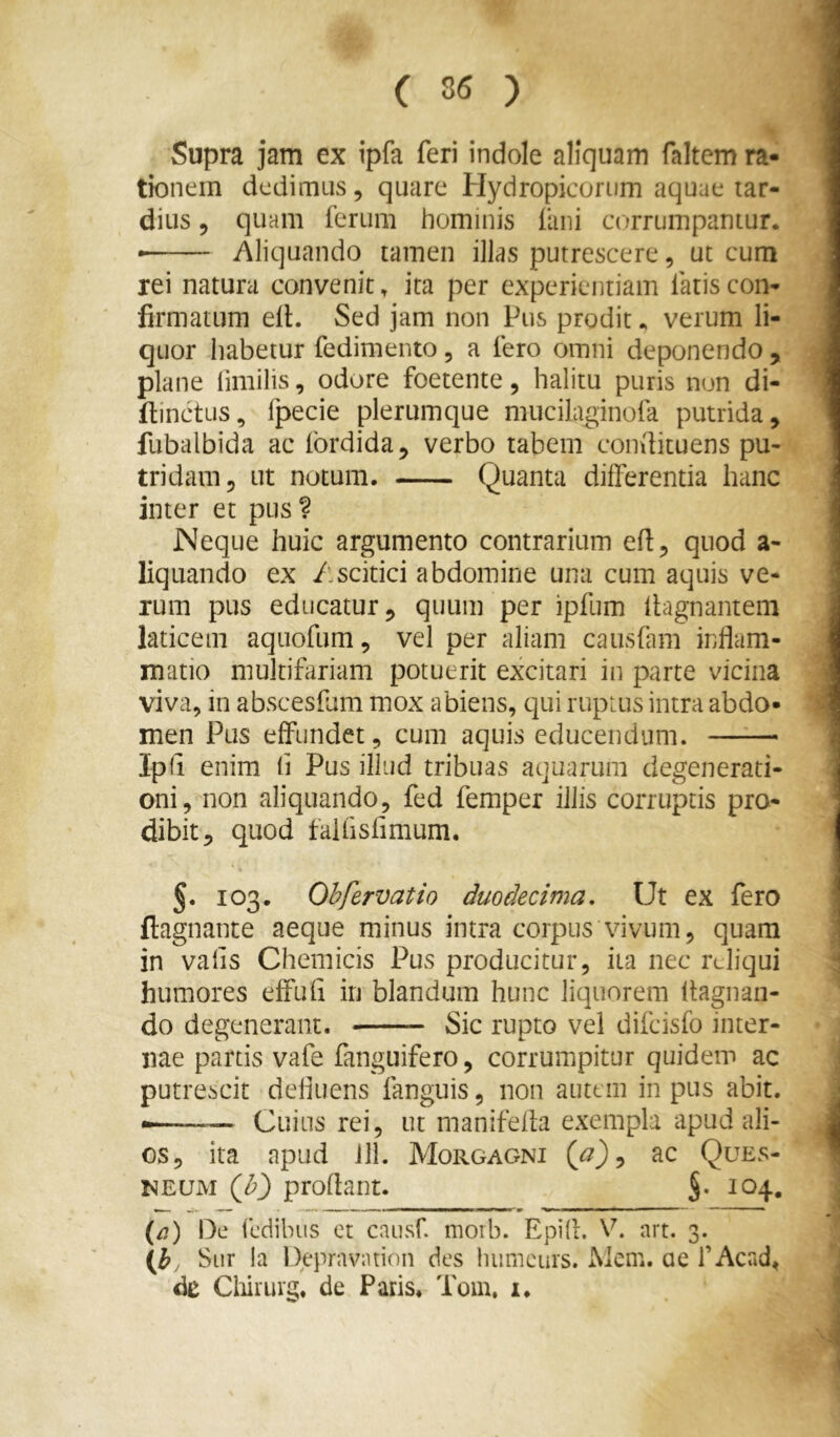 Supra jam ex ipfa feri indole aliquam faltcm ra- tionem dedimus 5 quare Hydropicorum aquae tar- dius 5 quam ferum hominis fani corrumpantur. • Aliquando tamen illas putrescere, ut cum rei natura convenit, ita per experientiam fatis con- firmatum elL Sed jam non Pus prodit. verum li- quor habetur fedimento, a fero omni deponendo , plane fimilis, odore foetente, halitu puris non di- fiinctus, fpecie plerumque mucilaginofa putrida, fubalbida ac fordida, verbo tabem condituens pu- tridam, ut notum. Quanta differentia hanc inter et pus? Neque huic argumento contrarium ed, quod a- liquando ex Ascitici abdomine una cum aquis ve- rum pus educatur, quum per ipfum Ihgnanteni laticem aquofum, vel per aliam causfam infiam- matio multifariam potuerit excitari in parte vicina viva, in abscesfam mox abiens, qui ruptus intra abdo- men Pus effundet, cum aquis educendum. Ipfi enim li Pus illud tribuas aquarum degenerati- oni, non aliquando, fed femper illis corruptis pro- dibit, quod falfisfimum, 5. 103. Obfervatio duodecima. Ut ex fero ftagnante aeque minus intra corpus vivum, quam in vafis Chemicis Pus producitur, ita nec reliqui humores effufi in blandum hunc liquorem ftagnan- do degenerant. Sic rupto vel difcisfo inter- nae partis vafe fanguifero, corrumpitur quidem ac putrescit defiuens fanguis, non autem in pus abit. «— Cuius rei, ut manifefb exempla apud ali- os, ita apud Jll. Morgagni {p ') ^ ac Ques- NEUM {h') proflant. §. 104. (/7) De fedilnis et caiisf. moib. Epifl. V. art. 3. Siir ia Depravntion des liumcurs. iMem. ae f Acad, de Cliirurc. de Paris* Toin, i.