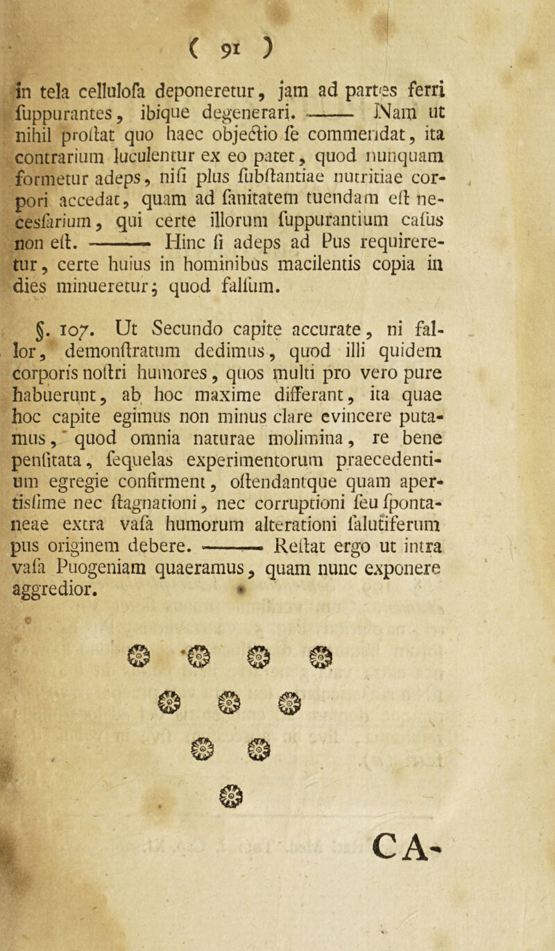 in tela cellulofa deponeretur, jam ad partes ferri fuppurantes, ibiqtie degenerari. —;— JNam ut nihil prollat quo haec objedtio fe commendat, ita contrarium lucuJentur ex eo patet, quod nunquam formetur adeps, nifi plus fubdantiae nutritiae cor- pori accedat, quam ad fanitatem tuendam ed ne- cesfirium, qui certe illorum fuppurantium cafus non ed. —— tlinc fi adeps ad Pus requirere- tur, certe huius in hominibus macilentis copia in dies minueretur; quod falliim. §. T07. Ut Secundo capite accurate, ni fal- lor, demondratum dedimus, quod illi quidem corporis nodri humores, quos multi pro vero pure habuerunt, ab hoc maxime differant, ita quae hoc capite egimus non minus clare evincere puta- mus,'quod omnia naturae molimina, re bene penfitata, fequelas experimentorum praecedenti- um egregie confirment, odendantque quam aper- tisfime nec dagnationi, nec corruptioni feufponta- neae extra vafa humorum alterationi falutiferum pus originem debere. Redat ergo ut intra vafa Puogeniam quaeramus, quam nunc exponere aggredior. * o CA