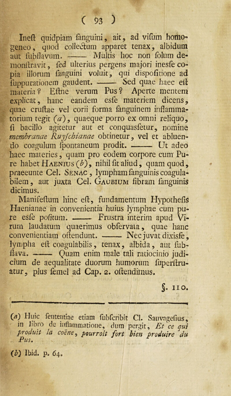 Ineft quidpiam fanguini, ait, ad vifum horiio- geneo, quod coJIec3:um apparet tenax, albidum aut fiibflavnm. Multis hoc non folum de- monllravit, fed ulterius pergens majori inesfe co- pia illorum fanguini voluit, qui dispofitione ad fuppurationem gaudent. Sed quae haec eil materia? Eftne verum Pus? Aperte mentem explicat, hanc eandem esfe materiem dicens, quae cruftae vel corii forma fanguinem inflamma- torium tegit quaeque porro ex omni reliquo, (i bacillo agitetur aut et conquasfetur, nomine membranae Ruyjchianae obtinetur, vel et abluen- do coagulum fpontaneum prodit. Ut adeo haec materies, quam pro eodem corpore cum Pu- re habet Haenius(<^), nihil fit aliud, quam quod, praeeunte Cei. Senac, lymphamfanguiniscoagula- bilem, aut juxta CeL Gaubium fibram fanguinis dicimus. Manifeflum hinc eft, fundamentum Hypothefii^ Haenianae in convenientia huius lymphae cum pu- re esfe pofitum. Frustra interim apud Vi- rum laudatum quaerimus obfervaia, quae hanc convenientiam oftendunt. Nec juvat dixisfe, lyiTipha eft coagulabilis, tenax, albida, aut fiab- flava. Quam enim male tali ratiocinio judi- cium de aequalitate duorum humorum fuperllru- atur, plus femel ad Cap. 2. oftendimus. §. no. (/?) Huic fententiae etiam fubrcribit Cl. Sauvagefius, in libro de inflammatione, dum pergit. Et ce qui produit Ia coene^ poutToit fort hien produire du Pus. {b) Ibid. p. 64.