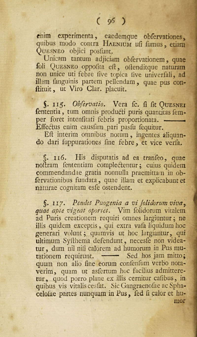 ( 95 ) chim experimenta, eaedemque obfervationes, quibus modo contra Haenium ufi fumus, edam Quesneo objici posfunt. Unicam tantum adjiciam obfervationem, quae foli Qup:sneo oppo/ita efl:, oilenditque naturam non unice uti febre live topica live univerfali, ad illam fanguinis partem pellendam, quae pus con- ftituit, ut Viro Clar. placuit. 115. Ohfervatio. Vera fc. fi fit Quesnei fententia, tum omnis produfti puris quantitas fem- per foret intenfitati febris proportionata. i. EfFecius enim causfam pari pasfu fequitur. Ed interim omnibus notum, ingentes aliquan- do dari fuppurationes fine febre, et vice verfa. §. 116. His disputatis ad ea tranfeo, quae nodram fenteniiam complerentur; cuius quidem commendandae gratia nonnulla praemittam in ob- fervationibus fundata, quae illam et explicabunt et naturae cognitam esfe ostendent. §. II7. Pendet Puogenia a vi Jolidorum viva^ quae apte vigeat oportet. Vim folidorum vitalem ad Puris creationem requiri omnes largiuntur; ne illis quidem exceptis, qui extra vafa liquidum hoc generari volunt; quamvis ut hoc largiantur, qui ultimum Sydhema defendunt, necesfe non videa- tur , dum nil nili calorem ad humorum in Pus mu- tationem requirunt. Sed hos jam mitto; quum non alio fine eorum confenfum verbo nota- verim, quam ut asfertum hoc facilius admittere- tur, quod porro plane ex illis cernitur cafibus, in quibus vis vitalis ceslat. Sic Gangraenofae ac Spha- celolae partes nunquam in Pus, fed fi calor et hu- mor