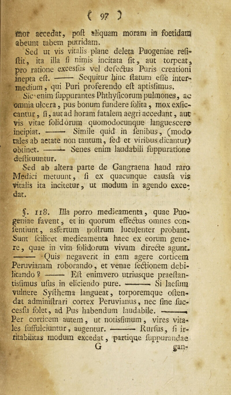 jftor accedat, poft aliquam moram in foetidam abeunt tabem putridam. Sed ut vis vitalis plane deleta Puogeniae refi- ftit, ita illa fi nimis incitata fit, aut torpeat, pro ratione excesfus vel defe(flus Puris creationi inepta efl. Sequitur bine flatum efle inter- medium, qui Puri proferendo eft aptisfimus. Sic • enim fuppurantes Phthyricorum pulmones, ac omnia ulcera, pus bonum fundere folita, mox exfic- cantur, fijautadhoramfatalem aegri accedant, aut vis vitae folidorum quomodocunqiie languescere incipiat. Simile quid in fenibus, (modo tales ab aetate non tantum, fed et viribus dicantur) obtinet. ——^ Senes enim laudabili fuppuranone deflituiintur. Sed ab altera parte de Gangraena haud raro Medici metuunt, fi ex quacunque causfa vis vitalis ita incitetur, ut modum in agendo exce- dat. §. ii8. Pia porro medicamenta, quae Puo- geniae favent, et in quorum effeftus omnes con- ientiunt, asfertum nofirum luculenter probant* Sunt fcilicec medicamenta haec ex eorum gene- re, quae in vim folidorum vivam diredle agunt. -Quis negaverit in eam agere corticem Peruvianam roborando, et venae fedionem debi- litando 9 Efl enimvero utriusque praeflan- tisfimus ufus in eliciendo pure. Si laefum vulnere Syfthema langueat, torporemque often- dat adminiftrari cortex Peruvianiis, nec fine fuc- cesfii folet, ad Pus habendum laudabile. — Per corticem autem, ut notisfimiim, vires vita- les fuffulciuntur, augentur. Rurfus, fi ir- ritabilitas modum excedat, partique fupnurandae G gaa-