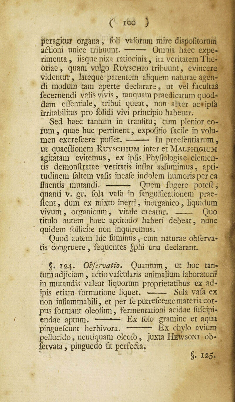 ( 100 ) peragitur organa, fbli vaforum mire dispofitorum adlioni unice tribuunt. Omnia haec expe- rimenta, iisque nixa ratiocinia, ita veritatem The- oriae, quam vulgo Ruyschio tribuunt, evincere videntur, lateque patentem aliquem naturae agen- di modum tam aperte declarare, ut vel facultas fecernendi vafis vivis, tanquam praedicatum quod- dam effentiale, tribui queat, non aliter ac*ipfa irritabilitas pro folidi vivi principio habetur. Sed haec tantum in tranfitu; cum plenior eo-, rum, quae huc pertinent, expolitio facile in volu- men excrefeere poflet. In praefentiarum, ut quaeftionem Ruyschium inter et Malphigium agitatam evitemus, ex ipfis Phyfiologiae elemen- tis demonrtratae veritatis indar asfumimus, apti- tudinem faltem vafis inesfe indolem humoris per ea fluentis mutandi. Quem fugere potelf, quanti v. gr. fola vafa in fanguificationem prae- dent, dum ex mixto inerti, inorganico, liquidum vivum, organicum, vitale cieatur. Quo titulo autem haec aptitudo haberi debeat, nunc quidem foilicite non inquiremus. Quod'autem hic fuminus, cum naturae obferva- tis congruere, fequentes §phi una declarant. 124. Ohfervatio. Quantum, ut hoc tan- tum adjiciam, adlio vafcularis animalium laboratorii in mutandis valeat liquorum proprietatibus ex ad- ipis etiam formatione liquet. Sola vafa ex non inflammabili, et per feputrefcente materia cor- pus formant oleofum, fermentatioiii acidae fufeipi- endae aptum. — Ex folo gramine et aqua pinguefcunc herbivora. — Ex chylo avium pellucido, neutiquam oleofo, juxta HE^vsoNI ob- fervata, pinguedo fit perfefta. §. 125.