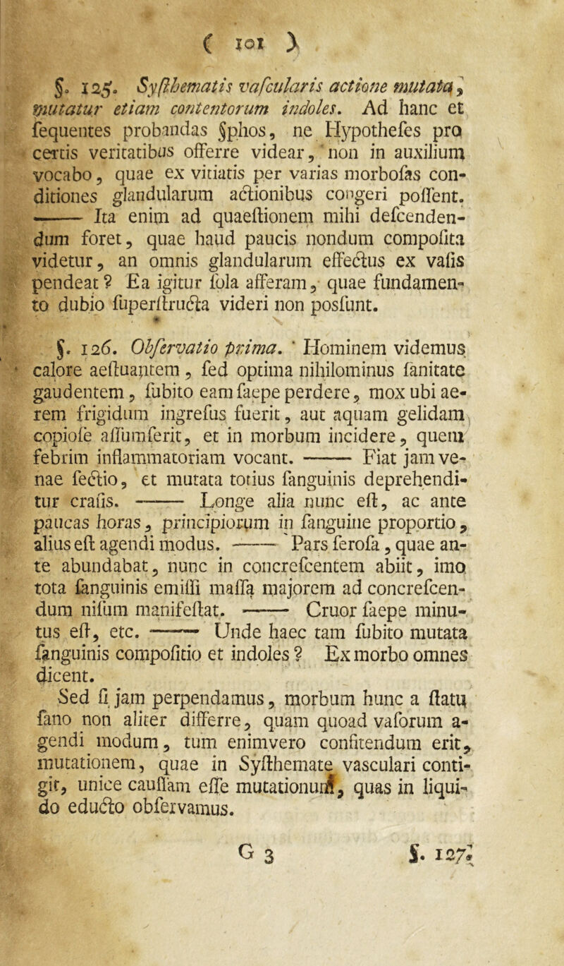 ( lox y §0 i2g. Syfihematis vafcularis actione mutata\ y mitatur etiam contentorum indoles. Ad hanc et fequeiites probandas §phos, ne liypothefes pro cei'tis veritatibus offerre videar, non in aiixiJiunx vocabo, quae ex vitiatis per varias inorbofas con- ditiones glandularum actionibus congeri poffent. — Ita enim ad quaeftionem mihi defcenden- dum foret, quae haud paucis nondum compofita videtur, an omnis glandularum effedtus ex vafis pendeat ? £a igitur fbla afferam, quae fundamen- to dubio fuperffrucS:a videri non posilint. §. 126. Ohfervatio prima. ' Hominem videmus calore aefluaptem, fed optima nihilominus fanitate gaudentem, fubito eamfaepe perdere, mox ubi ae- rem frigidum ingrefus fuerit, aut aquam gelidam^ copiofe alfumferit, et in morbum incidere, quem febrim inflammatoriam vocant. Fiat jam ve- nae fedtio, et mutata torius fanguinis deprehendi- tur crafis. —— Longe alia nunc eft, ac ante paucas horas, principiorum in fanguiiie proportio, alius efl agendi modus. Pars ferofa, quae an- te abundabat, nunc in concrefcentem abiit, imo. tota fanguinis emiffi maffa majorem ad concrefeen- dum nifum manifeflat. Cruor faepe minu- tus efl, etc. ——— Unde haec tam fubito mutata ffinguinis compofitio et indoles ? Ex morbo omnes dicent. Sed fi jam perpendamus, morbum hunc a flatu fano non aliter differre, quam quoad vaforum a- gendi modum, tum enimvero confitendum erit, mutationem, quae in Syfthemate vasculari conti- git, unice cauflani effe mutationur^, quas in liqui- do edudio obfexvamus. G3 S. 127*