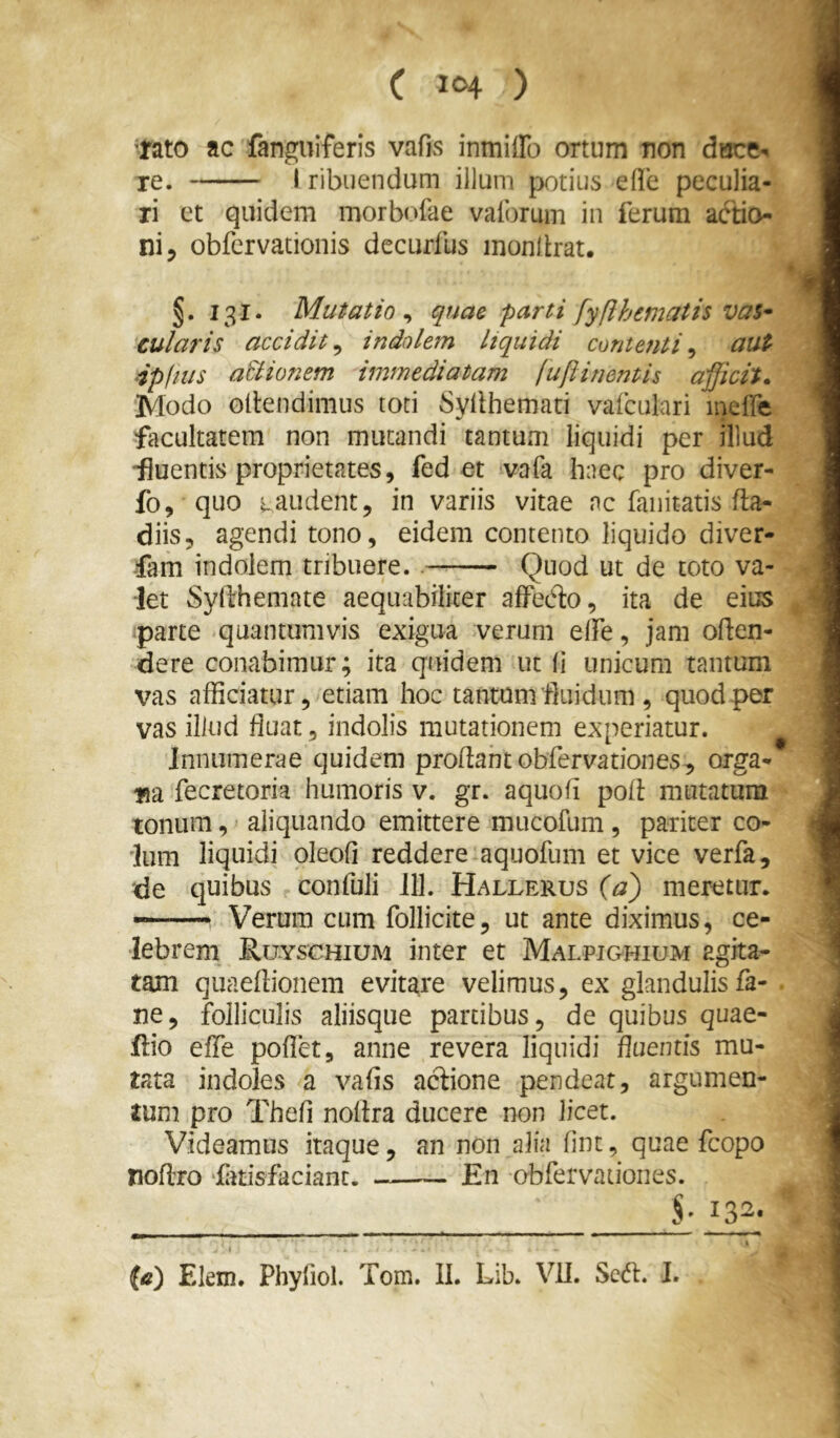 nto ac fanguiferis vafivS inmiffo ortum non dsce-. re. 1 ribuendum illuni jx)tius elle peculia- ri et quidem morbofae vaibrum in ferum aftio ni 5 obfcrvationis dccurfus inonllrat. §. 131. Mutatio ^ quae parti fyfihematis vas^ cularis accidit^ indolem liquidi contenti^ aut ‘ipfius a&ionem immediatam fuflinentis afficit» Modo Gllendimus toti Syllhemati vafculari inclTe facultatem non mutandi tantum liquidi per illud -fluentis proprietates, fed et vafa haec pro diver- fo, quo taudent, in variis vitae nc fanitatis fla- diis, agendi tono, eidem contento liquido diver- ■fam indolem tribuere.. Quod ut de toto va- let Syllhemate aequabiliter alFeCto, ita de eius parte quantumvis exigua verum elTe, jam oden- dere conabimur; ita quidem ut li unicum tantum vas afficiatur, etiam hoc tantum fluidum , quod per vas illud fluat, indolis mutationem experiatur. ^ Innumerae quidem proflant obfervationes, orga- na fecretoria humoris v. gr. aquofl pofl mutatura tonum,' aliquando emittere mucofum, pariter co- lum liquidi oleofi reddere aquofum et vice verfa, de quibus confuli ill. Hallerus (a) meretur. — Verum cum follicite, ut ante diximus, ce- lebrem E.UYSCHIUM inter et Malpighium agita- tam quaeflionem evitare velimus, ex glandulis fa- ne, folliculis aliisque partibus, de quibus quae- fl:io efle poflet, anne revera liquidi Baentis mu- tata indoles a vafis aedone pendeat, argumen- tum pro Thefl noflra ducere non licet. Videamus itaque, an non alia fint, quae fcopo noflro fitisfaciant. En obfervationes. §■ 132. (a) Elem. Phyfiol. Tom. II. Lib. VU. Sedh I.