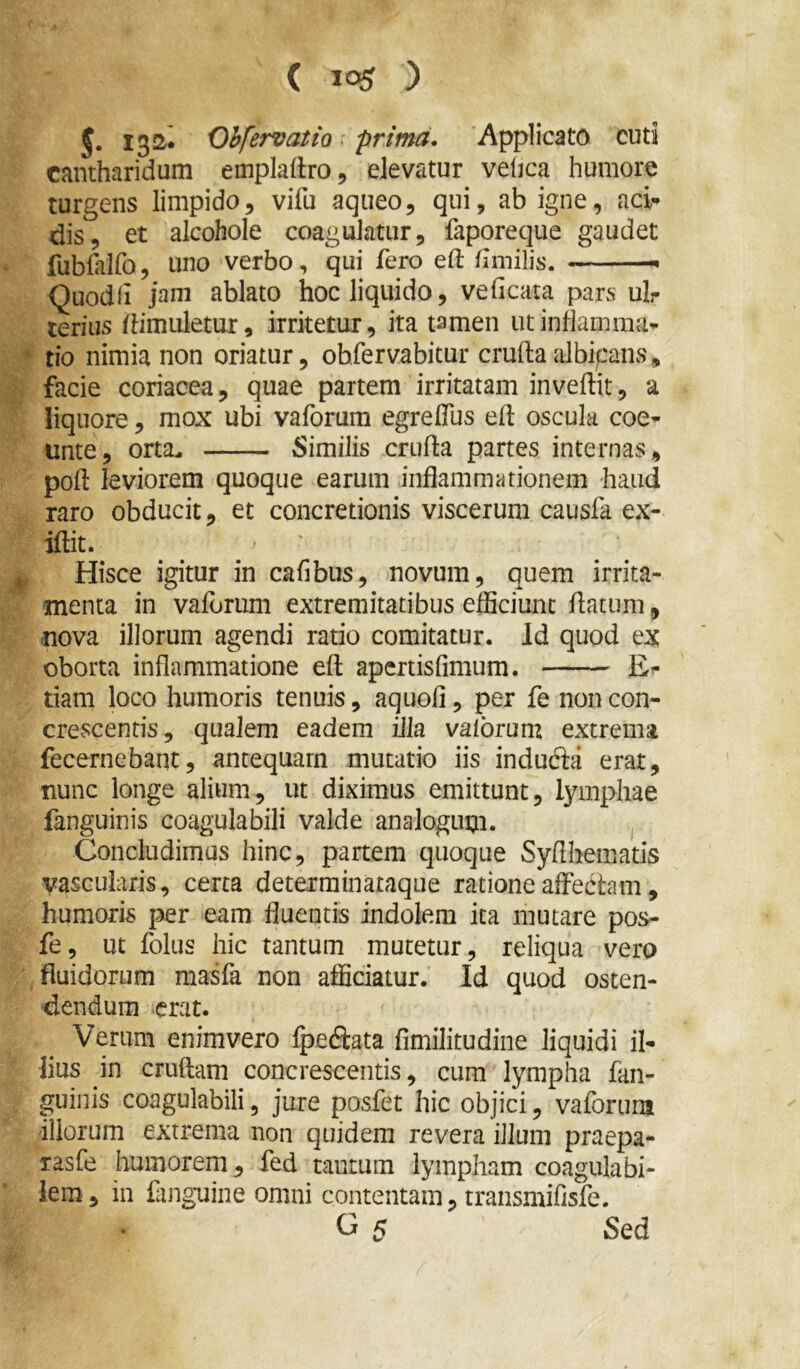 5. 132* Obfervatio. prima. Applicato cuti cantharidum empladro, elevatur veljca humore turgens limpido, vifu aqueo, qui, ab igne, aci- dis, et alcohole coagulatur, faporeque gaudet fubfalfo, uno verbo, qui fero eft fimilis. Quodli jam ablato hoc liquido, veficata pars ul- terius /Hmuletur, irritetur, ita tamen ut inflamma- ' tio nimia non oriatur, obfervabitur cruftadbipans, facie coriacea, quae partem irritatam invertit, a liquore, mox ubi vaforum egreffus ert oscula coe- unte, orta^ Similis crurta partes internas, port leviorem quoque earum inflammationem haud raro obducit, et concretionis viscerum causfa ex- iftit. , Hisce igitur in cafibus, novum, quem irrita- menta in vaforum extremitatibus efficiunt rtatum, jiova illorum agendi ratio comitatur. Id quod ex oborta inflammatione ert apcrtisfimum. Er tiam loco humoris tenuis, aquofi, per fe non con- crcvscentis, qualem eadem illa vaibrum extrema fecernebant, antequam mutatio iis indudta erat, nunc longe alium, ut diximus emittunt, lymphae fanguinis coagulabili valde analogum. , Concludimas hinc, partem quoque Syrthematis vascularis, certa deterrainataque rationeaffedtam, humoris per eam fluentis indolem ita mutare pos- fe, ut folus hic tantum mutetur, reliqua vero fluidorum masfa non afficiatur. Id quod osten- dendum erat. Verum enimvero Ipediata fimilitudine liquidi il- lius in cruftam concrescentis, cum lympha fan- guinis coagulabili, jure posfet hic objici, vaforum illorum extrema non quidem revera illum praepa- rasfe humorem, fed tantum lympham coagula bi- lem, in fanguine omni contentam, transmifisfe. G 5 Sed