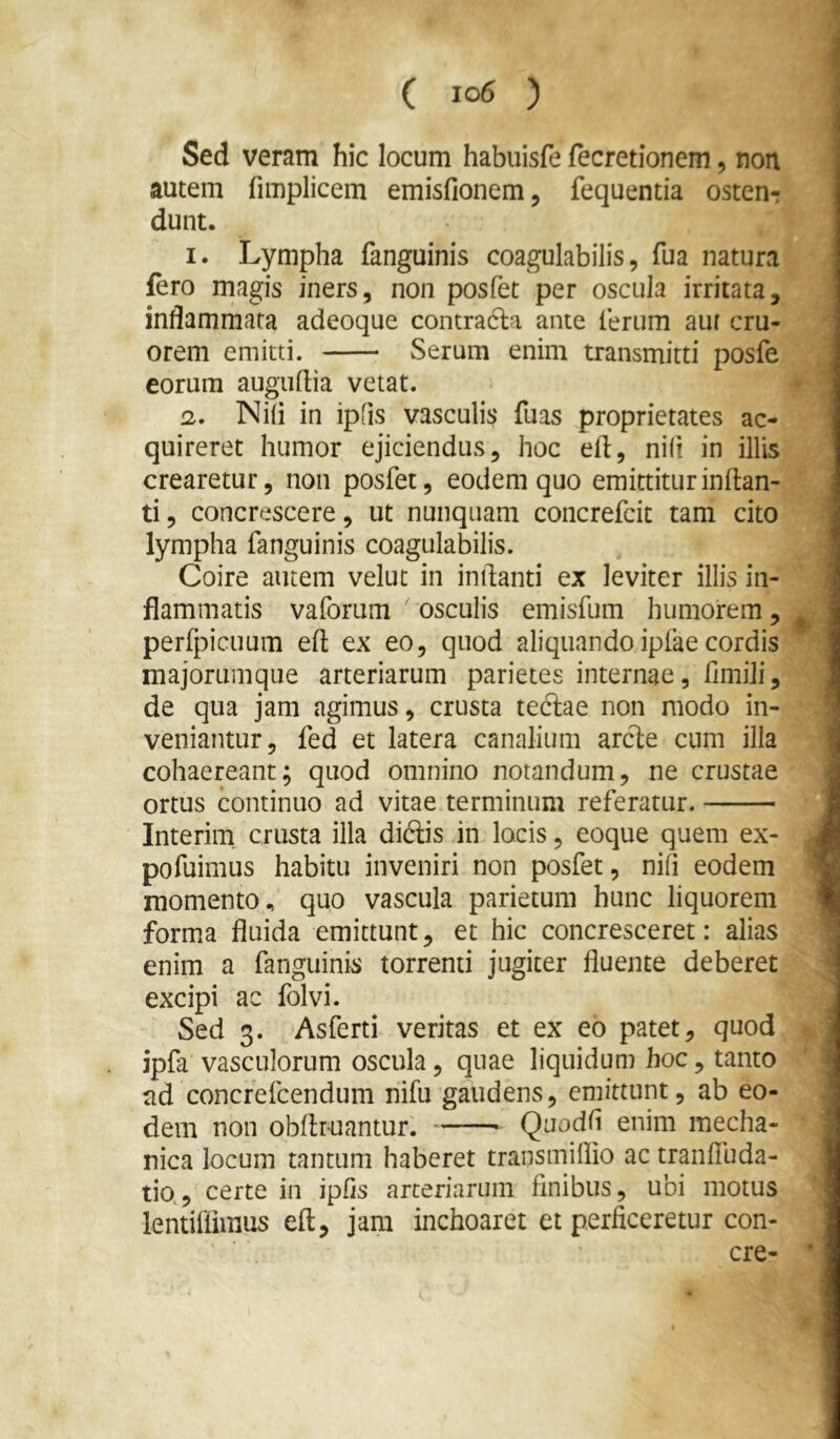 Sed veram hic locum habuisfe lecretionem, non autem fimplicem emisfionem, fequentia osten- dunt. I. Lympha fanguinis coagulabilis, fua natura fero rnagis iners, non posfet per oscula irritata, inflammata adeoque contra6la ante lerum aur cru- orem emitti. Serum enim transmitti posfe eorum augiiflia vetat. a, Nili in ipfis vasculis fuas proprietates ac- quireret humor ejiciendus, hoc efl, nili in illis crearetur, non posfet, eodem quo emittitur inflan- ti, concrescere, ut nunquam concrefcit tam cito lympha fanguinis coagulabilis. Coire autem velut in inflanti ex leviter illis in- flammatis vaforum osculis emisfum humorem, perfpicuum efl ex eo, quod aliquandoipfaecordis majorumque arteriarum parietes internae, fimili, de qua jam agimus, crusta teclae non modo in- veniantur, fed et latera canalium arcfle cum illa cohaereant; quod omnino notandum, ne crustae ortus continuo ad vitae terminum referatur. Interim. crusta illa diffis in locis, eoque quem ex- pofuimus habitu inveniri non posfet, nifi eodem momento n quo vascula parietum hunc liquorem forma fluida emittunt, et hic concresceret: alias enim a fanguinis torrenti jugiter fluente deberet excipi ac folvi. Sed 3. Asferti veritas et ex eo patet, quod ipfa vasculorum oscula, quae liquidum hoc, tanto nd concfefcendum nifu gaudens, emittunt, ab eo- dem non obflruantur. Quodli enim mecha- nica locum tantum haberet transmillio ac tranlfuda- tio, certe in ipfis arteriarum finibus, ubi motus lentiliimus efl, jam inchoaret et perficeretur con- cre-