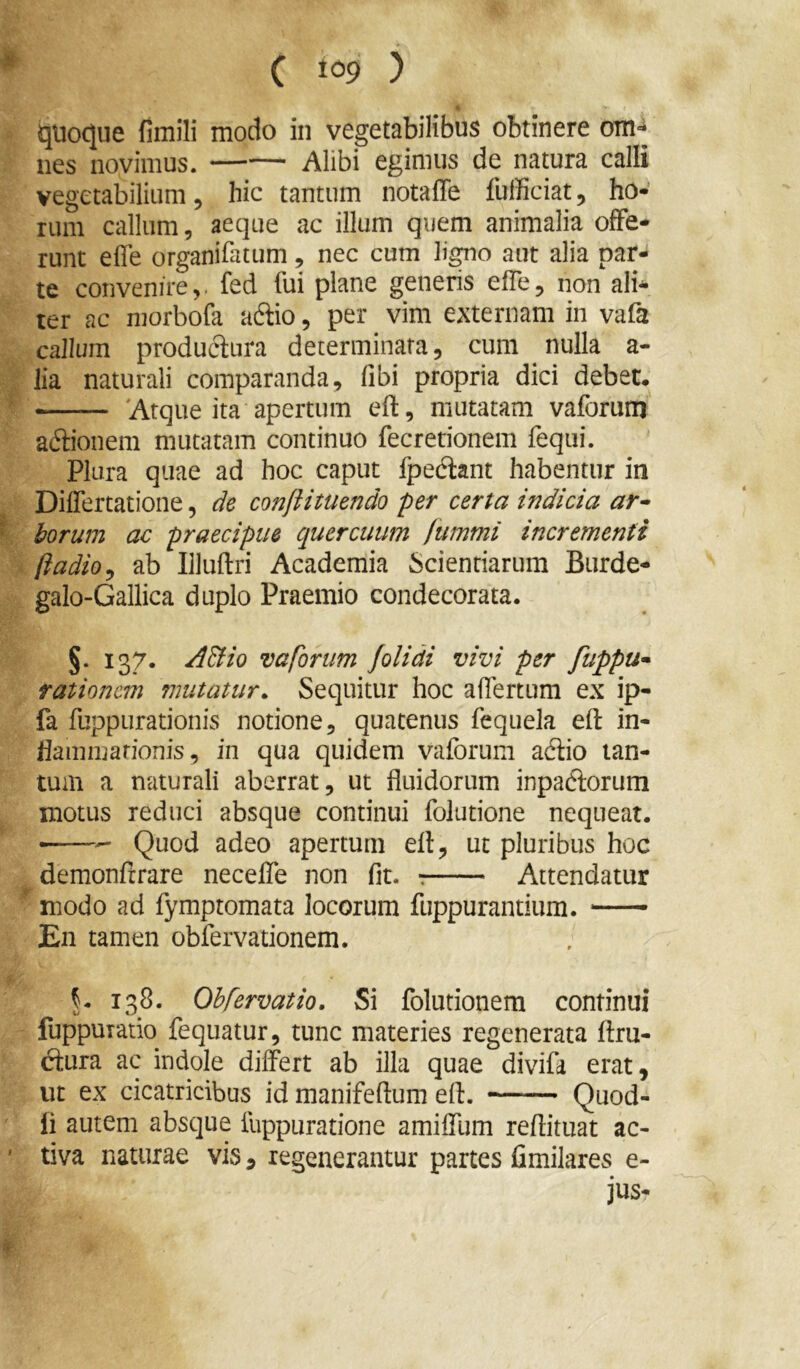 ijUocjue fimili modo in vegetabilibus obtinere otH'* nes novimus. Alibi egimus de natura calli vegetabilium, hic tantum notaffe fufficiat, ho- rum callum, aeque ac illum quem animalia offe- runt efle organifatum, nec cum ligno aut alia par- te convenire,, fed fui plane generis effe, non ali- ter ac morbofa aflio, per vim externam in vafa callum produclnra determinata, cum nulla a- lia naturali comparanda, fibi propria dici debet. — 'Atque ita apertum eft, mutatam vaforum a(5iionem mutatam continuo fecretionem feqiii. Plura quae ad hoc caput fpediant habentur in Differtatione, de conftituendo per certa indicia ar^ horum ac praecipue quercuum fummi incrementi ftadio^ ab Illuftri Academia Scientiarum Burde- galo-Gallica duplo Praemio condecorata. §. 137. ABio vaforum folidi vivi per fuppu* rationem mutatur. Sequitur hoc affertum ex ip- fa fuppurationis notione, quatenus fequela eft in- llammarionis, in qua quidem vaforum adiio tan- tum a naturali aberrat, ut fluidorum inpadforum motus reduci absque continui folutione nequeat. —Quod adeo apertum eft, ut pluribus hoc demonftrare necelTe non fit. Attendatur modo ad fymptomata locorum fuppurantium. En tamen obfervationem. 138. Ohfervatio. Si folutionem continui fuppuTatio fequatur, tunc materies regenerata ftru- (ftura ac indole differt ab illa quae divifa erat, ut ex cicatricibus id manifeftum eft. Quod- li autem absque fuppuratione amiffum reftituat ac- tiva naturae vis, regenerantur partes fimilares e- jus-