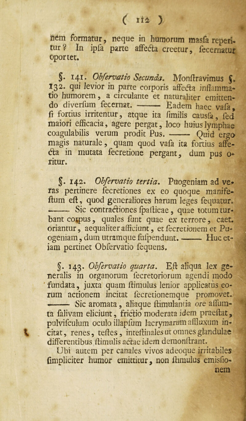 nSm formatur, neque in humorum masfa reperi. tur? In ipfa parte affedla creetur, fecernatur oportet. §. 141. Ohfeiyatio Secunda. Monflravimus J. 13 2. qui Jevior in parte corporis afFecfta inflamma- tio humorem 9 a circulante et naturaliter emitten- do diverfum fecernat. Eadem haec vafa, fi fortius irritentur, atque ita fimilis causia, fed maiori efficacia, agere pergat, loco huius lymphae coagulabilis verum prodit Pus. Quid ergo magis naturale, quam quod vafa ita fortius affe- da in mutata fecretione pergant, dum pus 0- ritur. §. 142. Ohfervatio tertia. Puogeniam ad ve* ras pertinere fecretiones ex eo quoque manife- flum eft, quod generaliores harum leges fequatur. Sic contraftiones fpalticae, quae totum tur- bant cotpus, quales funt quae ex terrore, caet. oriantur, aequaliter afficiunt, et fecretionem et Pu- ogeniam , dum utramque fufpendunt. Huc et- iam pertinet Obfervatio fequens. §. 143. Obfervatio quarta. Eft aliqua lex ge- neralis in organorum fecretoriorum agendi modo ' fundata, juxta quam ftimulus lenior applicatus eo- rum actionem incitat fecreiioncmque promovet. Sic aromata, aliaque ftimulanria ore aflum- ta falivam eliciunt, fricfio moderata idem praeftat, piilvifculum oculo illapfum lacrymanimaffluxum in- \ , citat, renes, tefles, inteflinalesuromnesglandulae differentibus flimulis actae idem deraonltrant. Ubi autem per canales vivos adeoque irritabiles fimpliciter humor emittitur, non ftimulus emisfio- nem