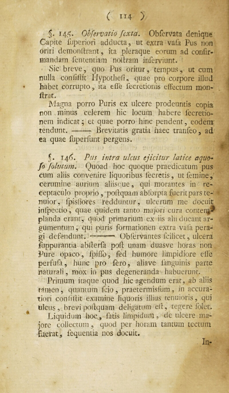 ( ”4 ) §. 14.^. Ohfervatio fexta. Obfervata denique Capite iliperiori adducta, ut extra vaiii Pus non oriri demunilrant, ita pleraque eorum ad confir- mandam feiuentiam nollram inferviunt. vSic breve, quo Pus oritur, tempus, ut cum nulla confiiiit Hypothefi^ quae pro corpore illud habet corrupto, ita cfle fecrctionis effectum mon- flrat. Magna porro Puris ex ulcere prodeuntis copia non , minus celerem hic locum habere lecretio- neni indicat; et quae porro hinc pendent, eodem tendunt. Brevitatis gratia haec tranfeo, ad ea quae fuperfunt pergens. f,. 146. Pus intra ulcus ejicitur latice aquo^ fo jolutum. Quoad hoc quoque praedicatum pus cum aliis convenire liquoribus lecrctis, ut femine, cerumine aurium aliiscue, qui morantes in re- ceptaculo proprio, poftquam ablbrpta fuerit pars te- nuior, fpisliores redduntur, ulcerum me docuit infpecdo, quae quidem tanto majori cura contenj^ pianda erant, quod primarium ex iis alii ducant ar- gumentum; qui puris formationen extra vala pera- gi defendunt. ——* Obfervantes fcilicet, ulcera fuppurantia-abderfa poft unam duasve horas non Pure opaco, fpifJb, fed humore limpidiore effe perfufr, hunc pro fero, aliave languinis parte naturali, mox in pus degeneranda habuerunt. Primum itaque quod hic agendum erat, ab aliis tamen , quantum fcio, praetermisfum, in accura- tiori confiftit examine liquoris illius tenuioris, qui ulcus, brevi podqtiani deligatum ed, tegere folet. Liquidum hoQ, fatis limpidum, de ulcere ma- jore collectum, quod per horam tantum tectum fuerat, fequenua nos docuit. In-