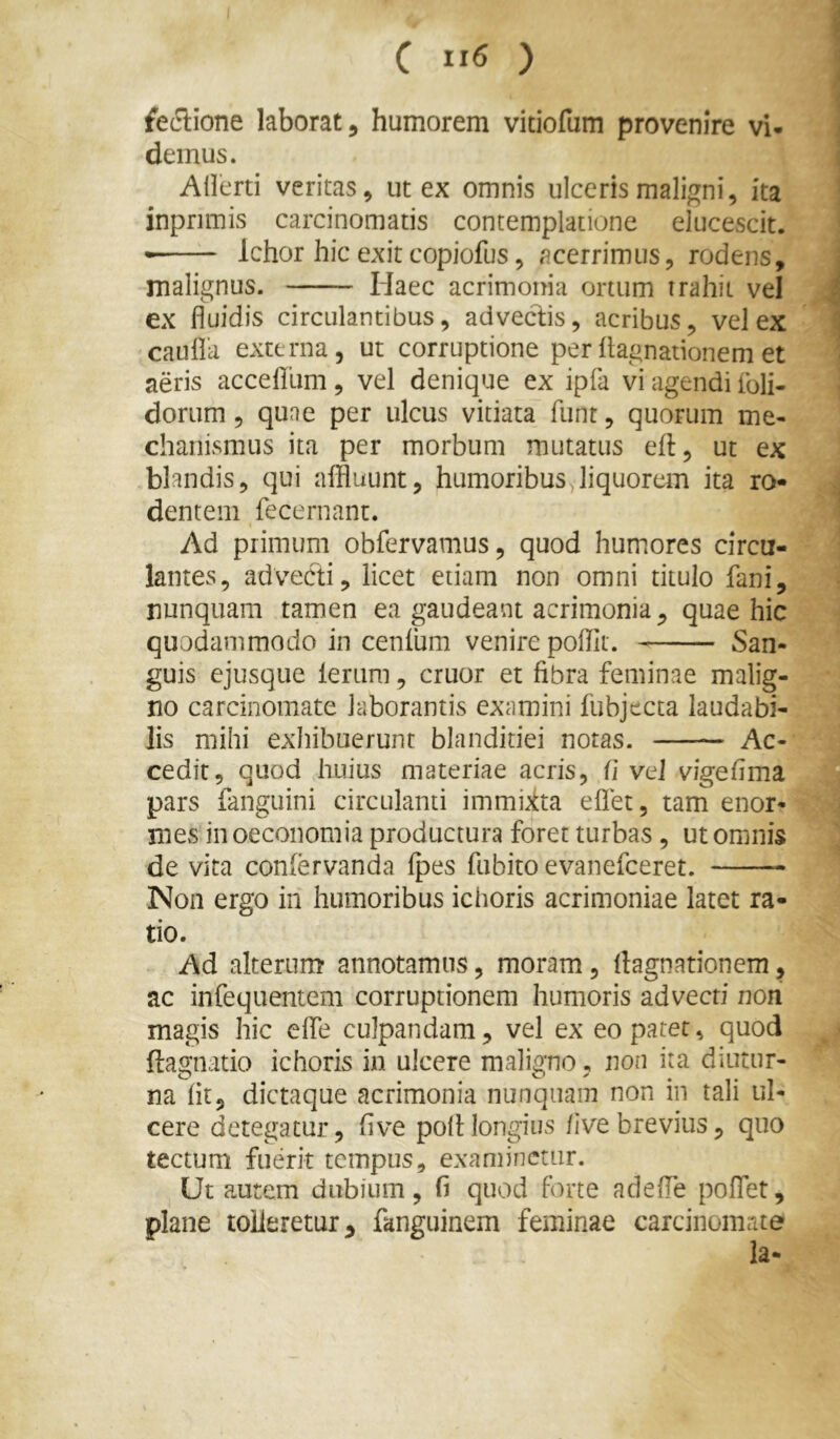 fe^iione laborat, humorem vitiofum provenire vi- demus. AHerti veritas, ut ex omnis ulceris maligni, ita inprimis carcinomatis contemplatione elucescit. • Ichor hic exit copiofus, acerrimus, rodens, malignus. Haec acrimonia ortum trahit vel ex fluidis circulantibus, adveclis, acribus, vel ex cauflk externa, ut corruptione per ilagnanonem et aeris acceflum , vel denique ex ipfa vi agendi foli- dorum , qune per ulcus vitiata ftint, quorum me- chanismus ita per morbum mutatus eft, ut ex blandis, qui affluunt, humoribusyliquorem ita ro- dentem fecernant. Ad primum obfervamus, quod humores circu- lantes, advecti, licet etiam non omni titulo fani, nunquam tamen ea gaudeant acrimonia, quae hic quodammodo in cenfum venire poffit. San- guis ejusque leriim, eruor et fibra feminae malig- no carcinomate laborantis examini fubjecta laudabi- lis mihi exhibuerunt blanditiei notas. Ac- cedit, quod huius materiae acris, (i veJ vigefima pars fanguini circulanti immiita eflet, tam enor- mes in oeconomia productura foret turbas, ut omnis de vita conlervanda fpes fu bito evanefeeret. Non ergo in humoribus ichoris acrimoniae latet ra- tio. Ad alterum* annotamus, moram, ftagnationem, ac infequentem corruptionem humoris advecti non magis hic eflTe culpandam, vel ex eo patet, quod ftagnatio ichoris in ulcere maligno, non ita diutur- na fit, dictaque acrimonia nunquam non in tali ul- cere detegatur, five poli longius /ive brevius, quo tectum fuerit tempus, examinetur. Ut autem dubium, fi quod Forte adefle poflet, plane tolleretur, fanguinem feminae carcinomate la-